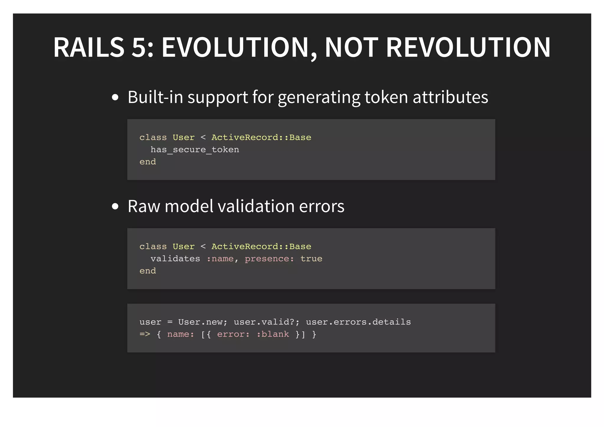 RAILS 5: EVOLUTION, NOT REVOLUTIONRAILS 5: EVOLUTION, NOT REVOLUTION
Built-in support for generating token attributes
Raw model validation errors
class User < ActiveRecord::Base
has_secure_token
end
class User < ActiveRecord::Base
validates :name, presence: true
end
user = User.new; user.valid?; user.errors.details
=> { name: [{ error: :blank }] }
 