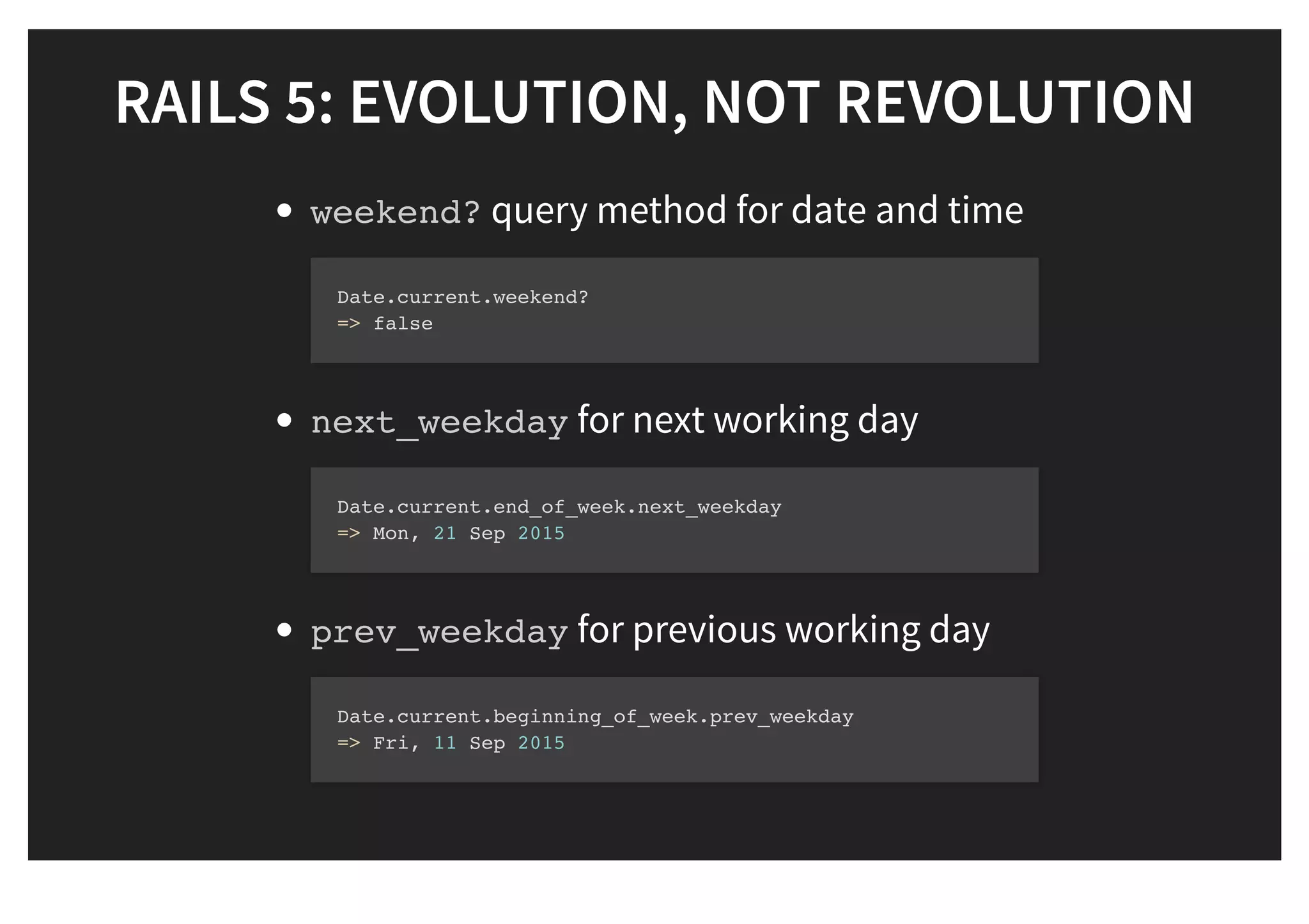 RAILS 5: EVOLUTION, NOT REVOLUTIONRAILS 5: EVOLUTION, NOT REVOLUTION
weekend? query method for date and time
next_weekday for next working day
prev_weekday for previous working day
Date.current.weekend?
=> false
Date.current.end_of_week.next_weekday
=> Mon, 21 Sep 2015
Date.current.beginning_of_week.prev_weekday
=> Fri, 11 Sep 2015
 