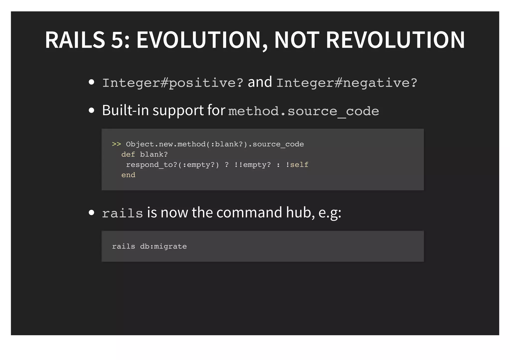 RAILS 5: EVOLUTION, NOT REVOLUTIONRAILS 5: EVOLUTION, NOT REVOLUTION
Integer#positive? and Integer#negative?
Built-in support for method.source_code
rails is now the command hub, e.g:
>> Object.new.method(:blank?).source_code
def blank?
respond_to?(:empty?) ? !!empty? : !self
end
rails db:migrate
 