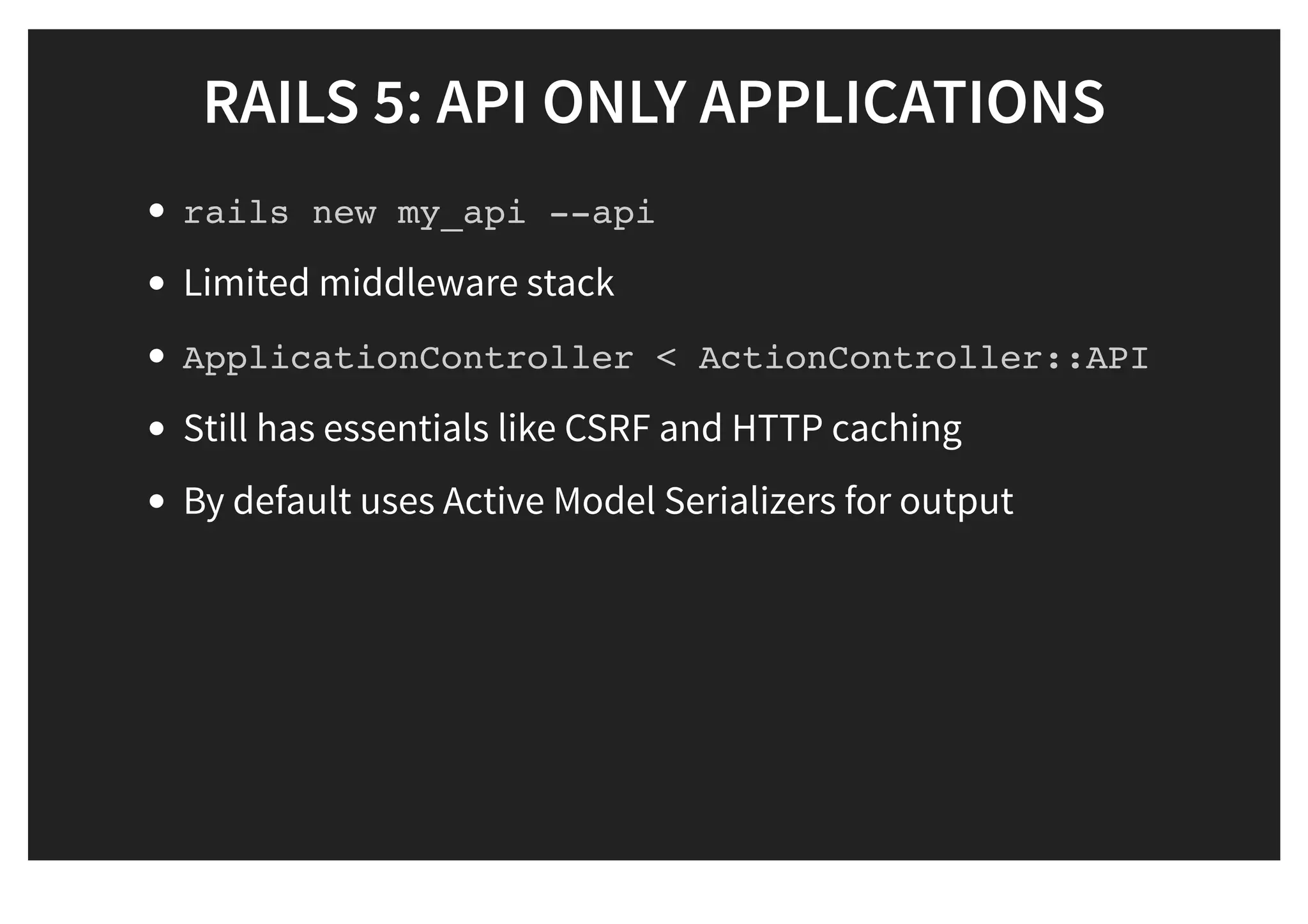 RAILS 5: API ONLY APPLICATIONSRAILS 5: API ONLY APPLICATIONS
rails new my_api --api
Limited middleware stack
ApplicationController < ActionController::API
Still has essentials like CSRF and HTTP caching
By default uses Active Model Serializers for output
 