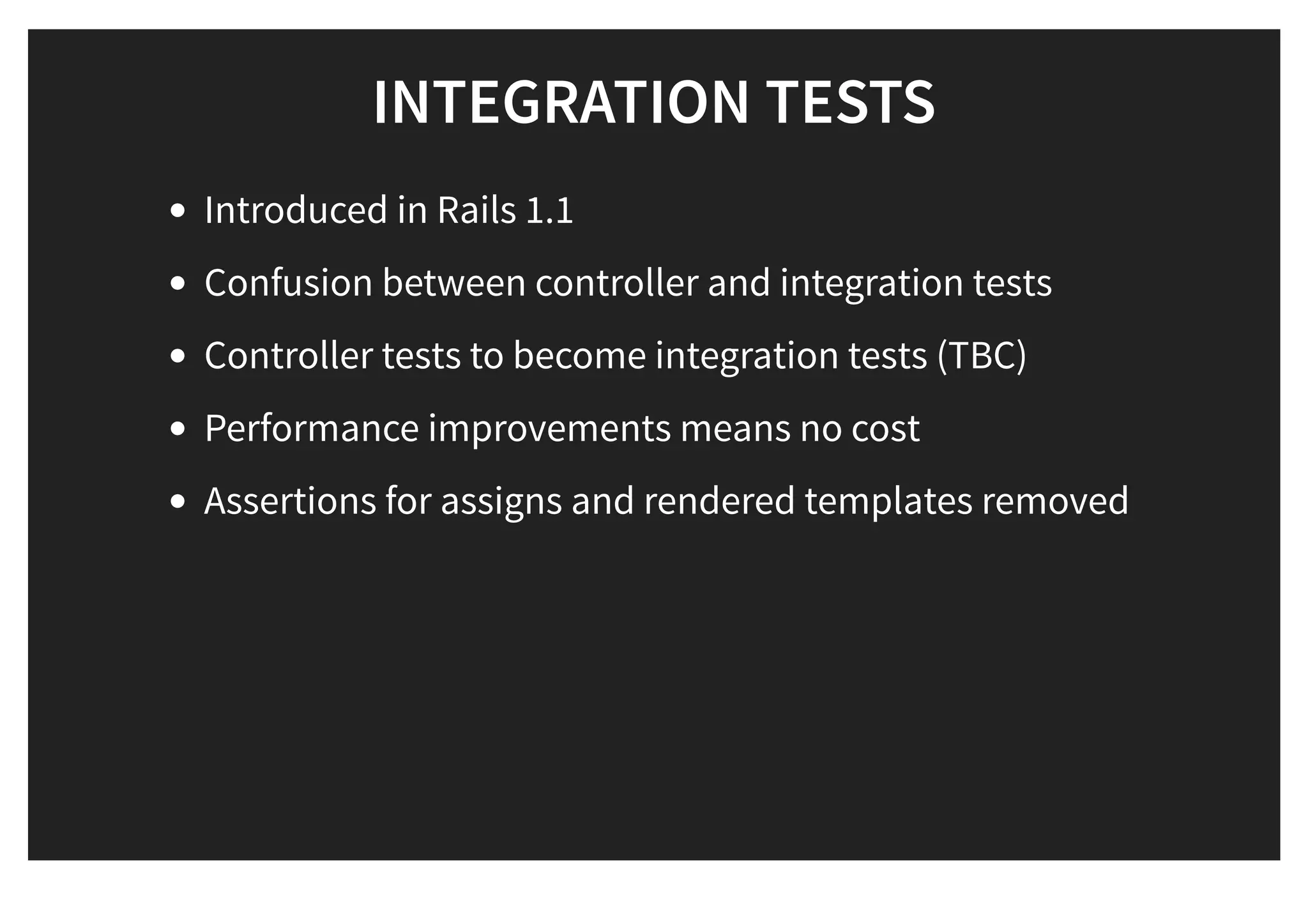 INTEGRATION TESTSINTEGRATION TESTS
Introduced in Rails 1.1
Confusion between controller and integration tests
Controller tests to become integration tests (TBC)
Performance improvements means no cost
Assertions for assigns and rendered templates removed
 