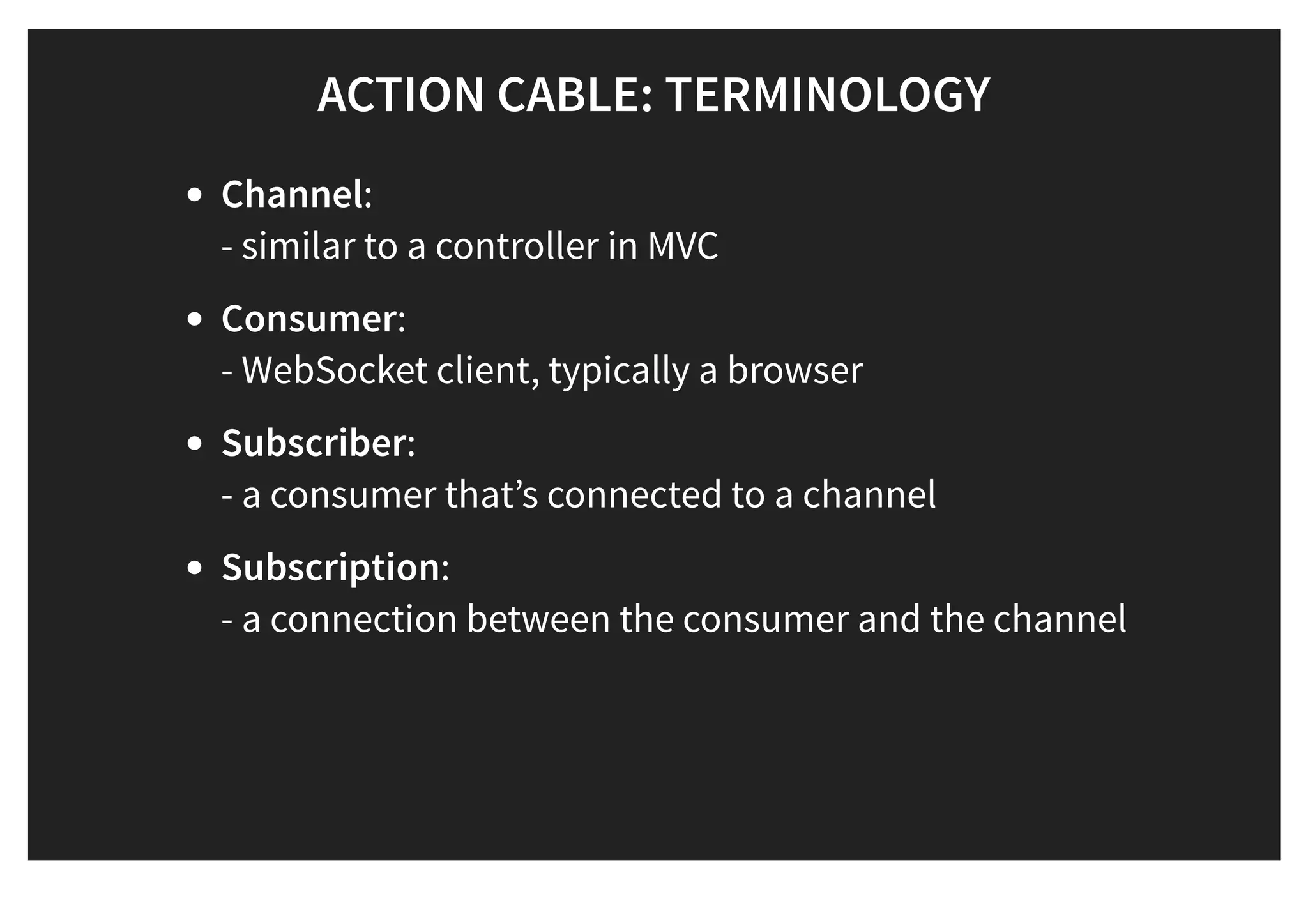 ACTION CABLE: TERMINOLOGYACTION CABLE: TERMINOLOGY
Channel:
- similar to a controller in MVC
Consumer:
- WebSocket client, typically a browser
Subscriber:
- a consumer that’s connected to a channel
Subscription:
- a connection between the consumer and the channel
 