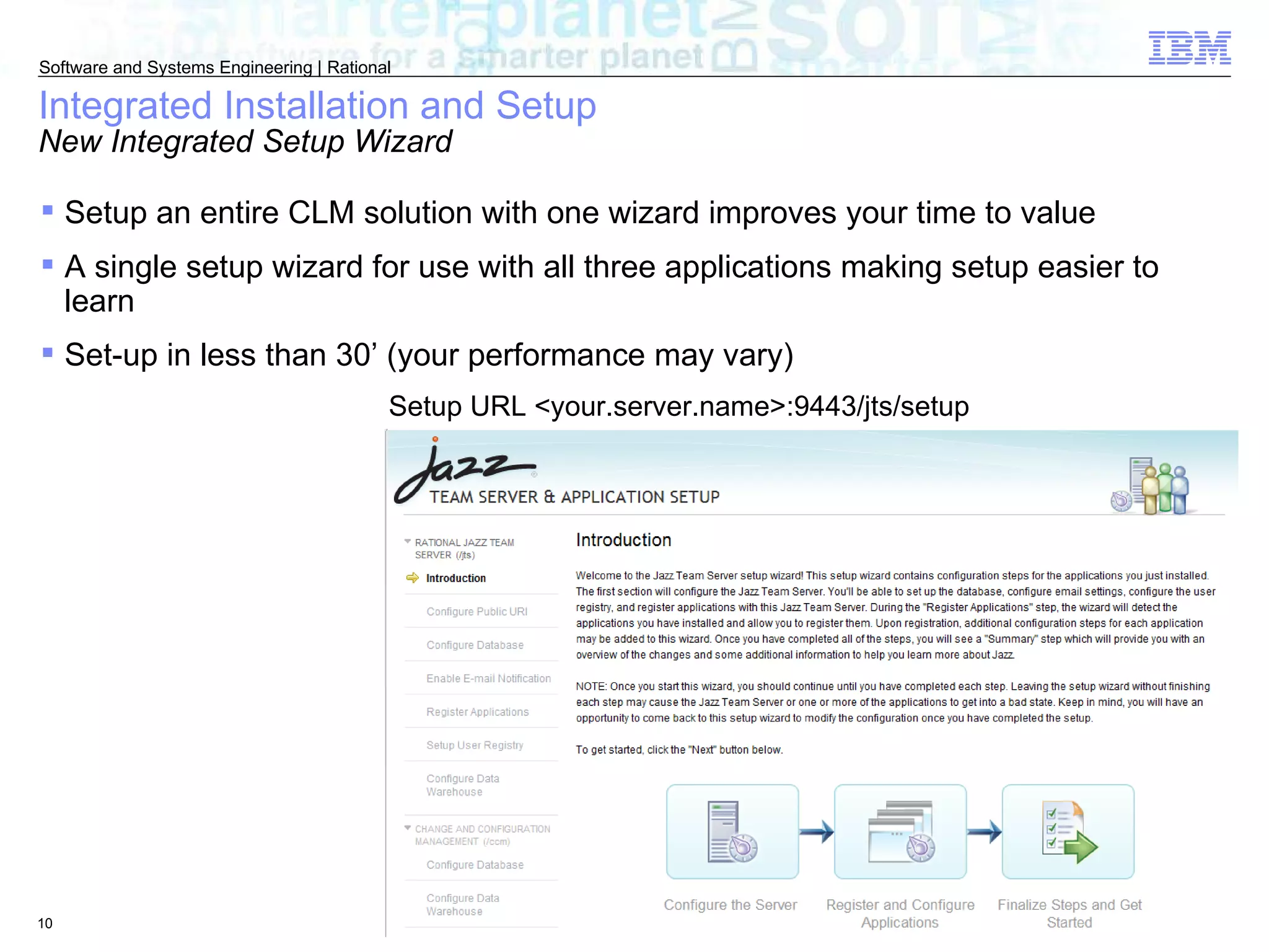 Integrated Installation and Setup New Integrated Setup Wizard Setup URL <your.server.name>:9443/jts/setup Setup an entire CLM solution with one wizard improves your time to value  A single setup wizard for use with all three applications making setup easier to learn Set-up in less than 30’ (your performance may vary) 