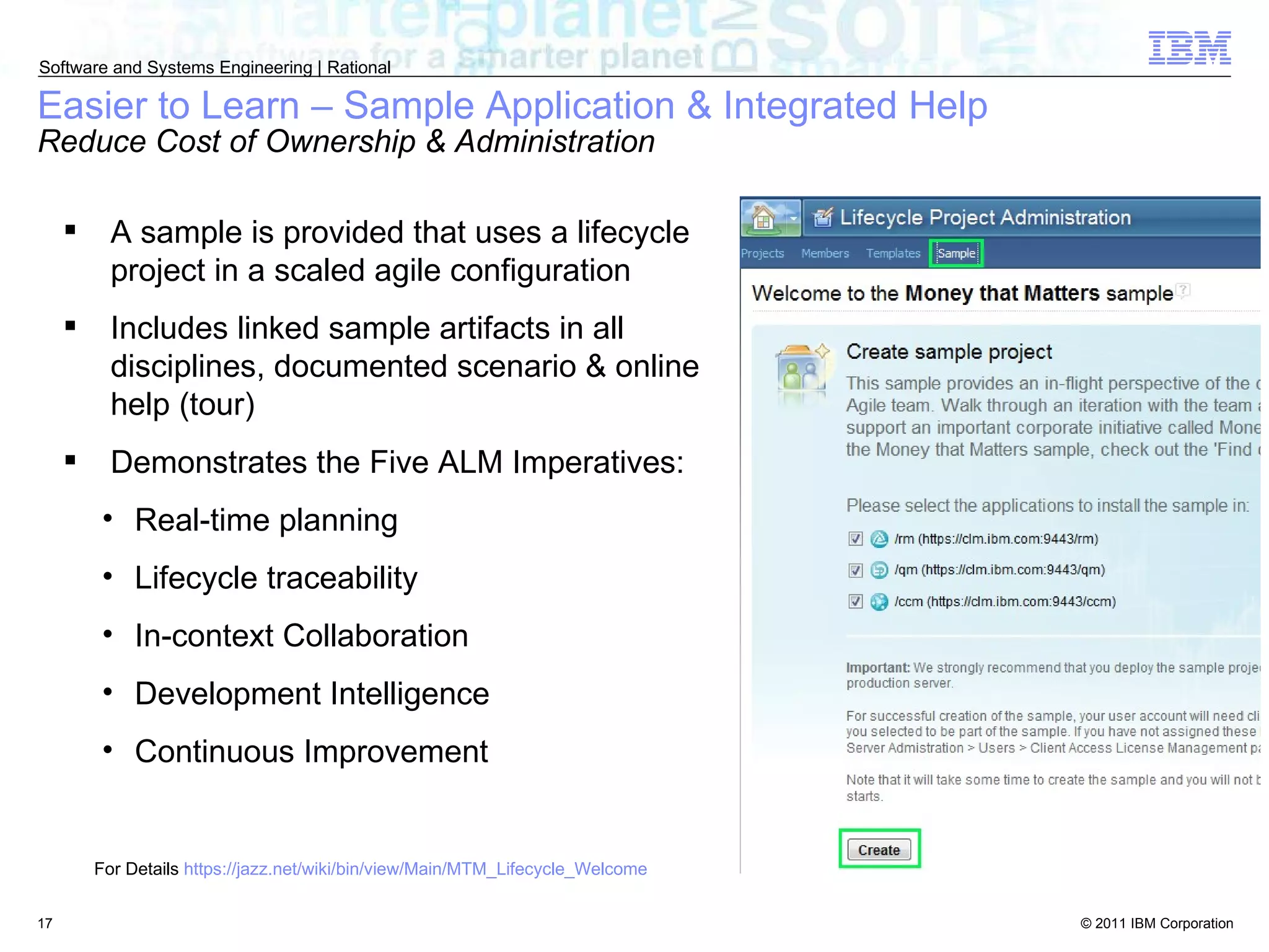 Easier to Learn – Sample Application & Integrated Help Reduce Cost of Ownership & Administration A sample is provided that uses a lifecycle project in a scaled agile configuration Includes linked sample artifacts in all disciplines, documented scenario & online help (tour) Demonstrates the Five ALM Imperatives: Real-time planning Lifecycle traceability In-context Collaboration Development Intelligence Continuous Improvement For Details  https://jazz.net/wiki/bin/view/Main/MTM_Lifecycle_Welcome 