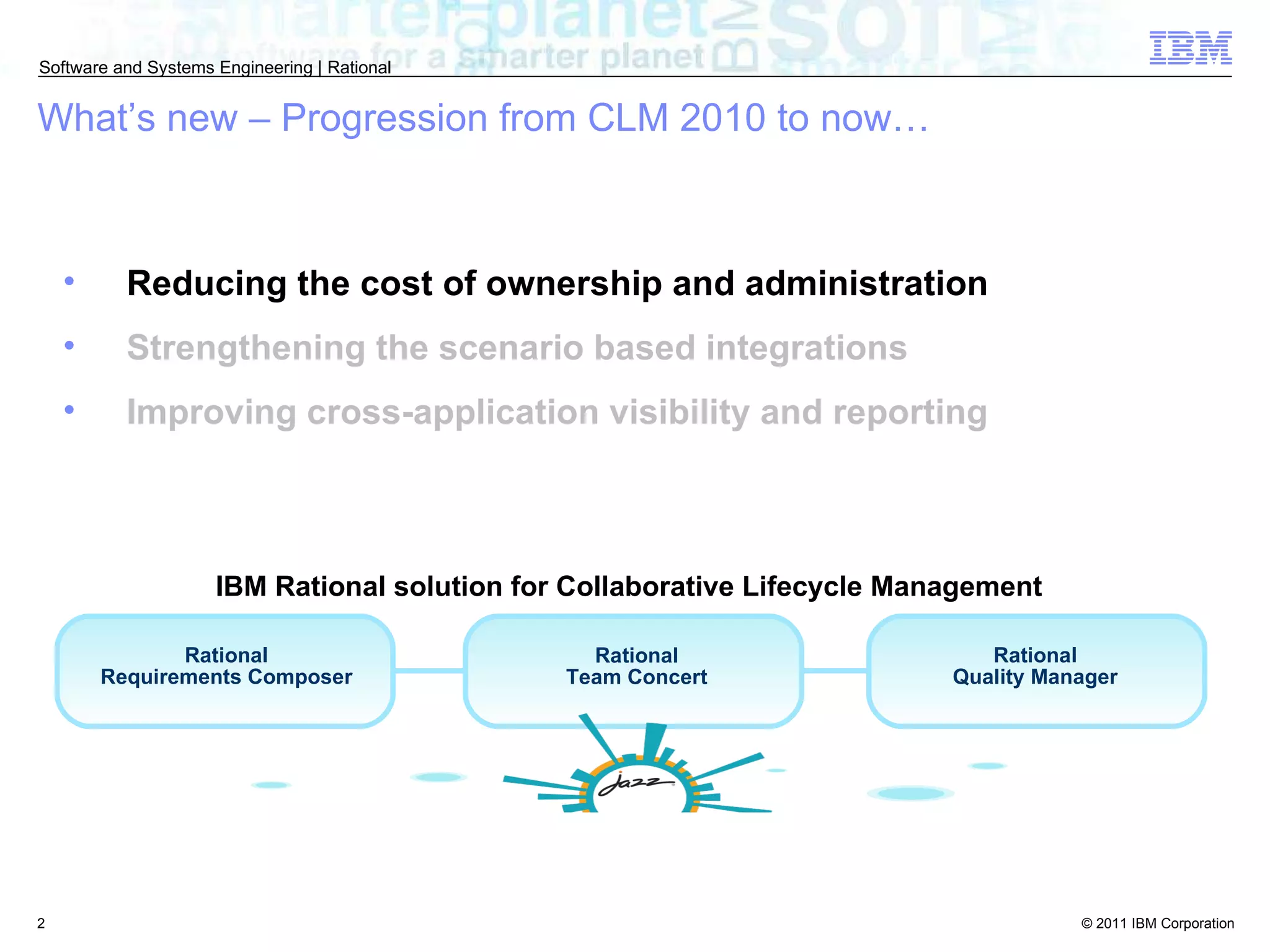 Reducing the cost of ownership and administration Strengthening the scenario based integrations Improving cross-application visibility and reporting What’s new – Progression from CLM 2010 to now… Rational Requirements Composer Rational Team Concert Rational Quality Manager IBM Rational solution for Collaborative Lifecycle Management  