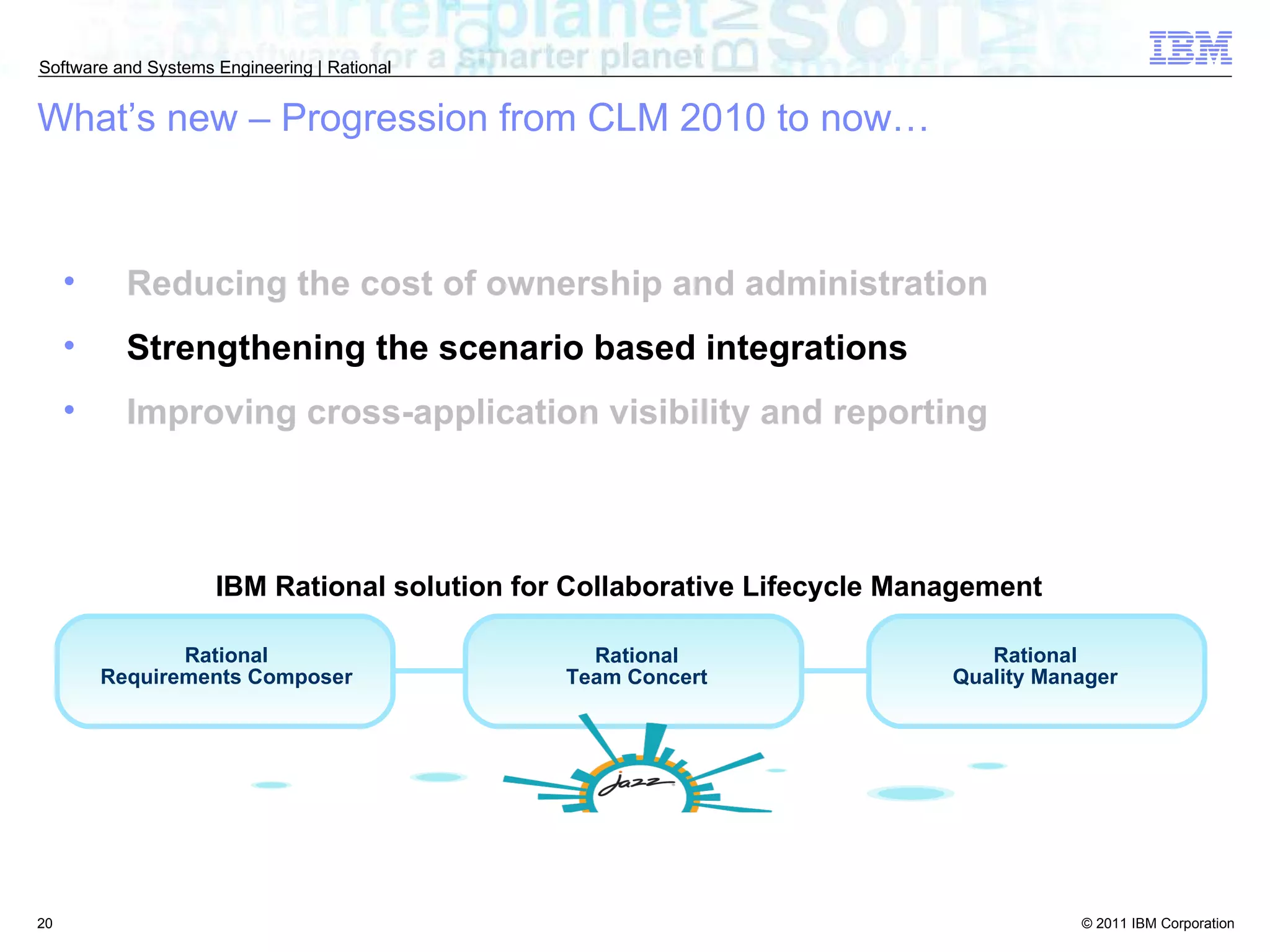 Reducing the cost of ownership and administration Strengthening the scenario based integrations Improving cross-application visibility and reporting What’s new – Progression from CLM 2010 to now… Rational Requirements Composer Rational Team Concert Rational Quality Manager IBM Rational solution for Collaborative Lifecycle Management  