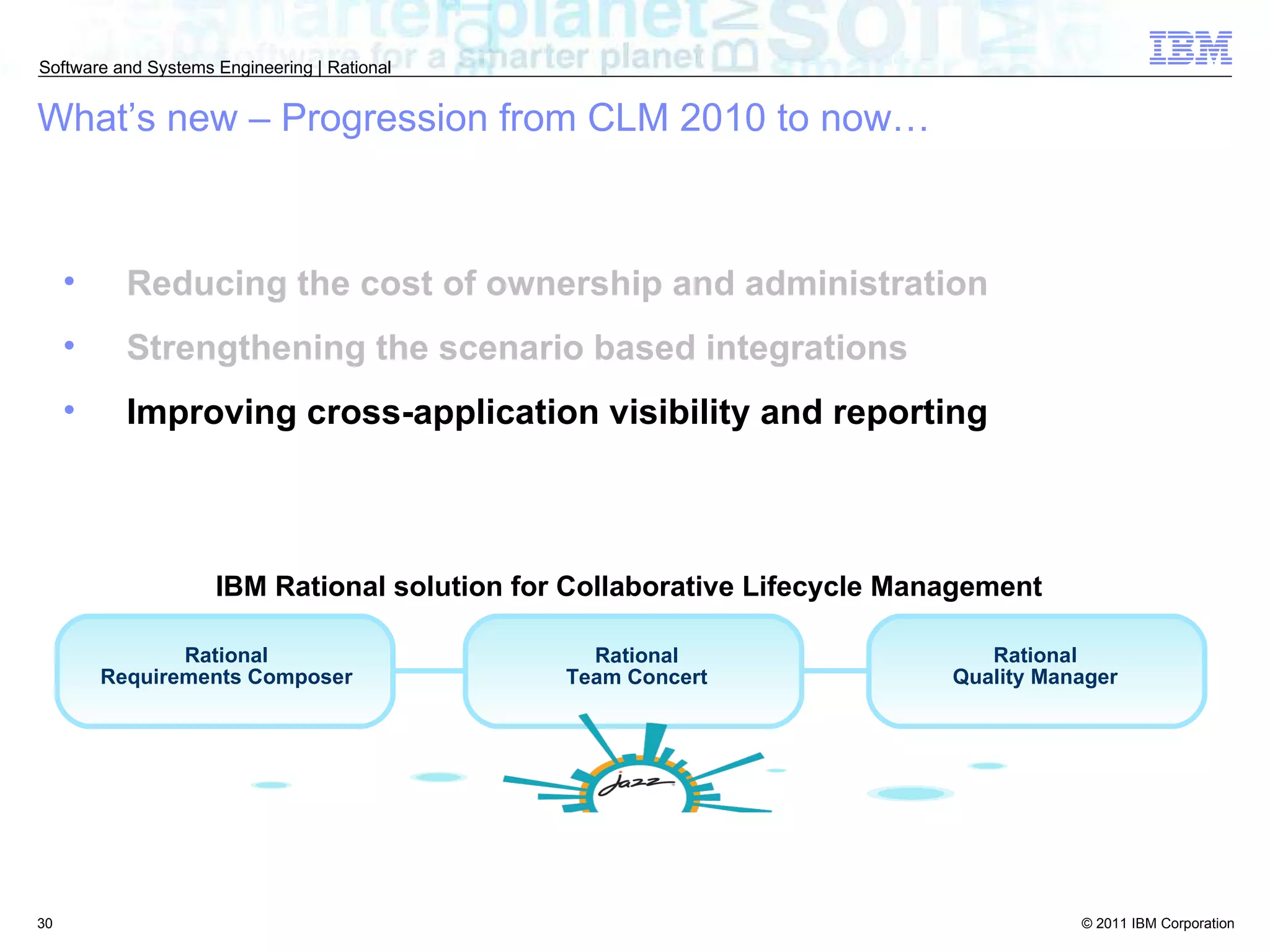 Reducing the cost of ownership and administration Strengthening the scenario based integrations Improving cross-application visibility and reporting What’s new – Progression from CLM 2010 to now… Rational Requirements Composer Rational Team Concert Rational Quality Manager IBM Rational solution for Collaborative Lifecycle Management  