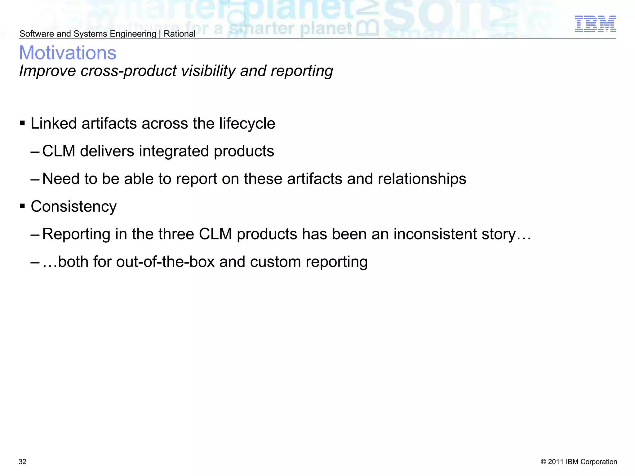Motivations Improve cross-product visibility and reporting Linked artifacts across the lifecycle CLM delivers integrated products Need to be able to report on these artifacts and relationships Consistency Reporting in the three CLM products has been an inconsistent story… … both for out-of-the-box and custom reporting 