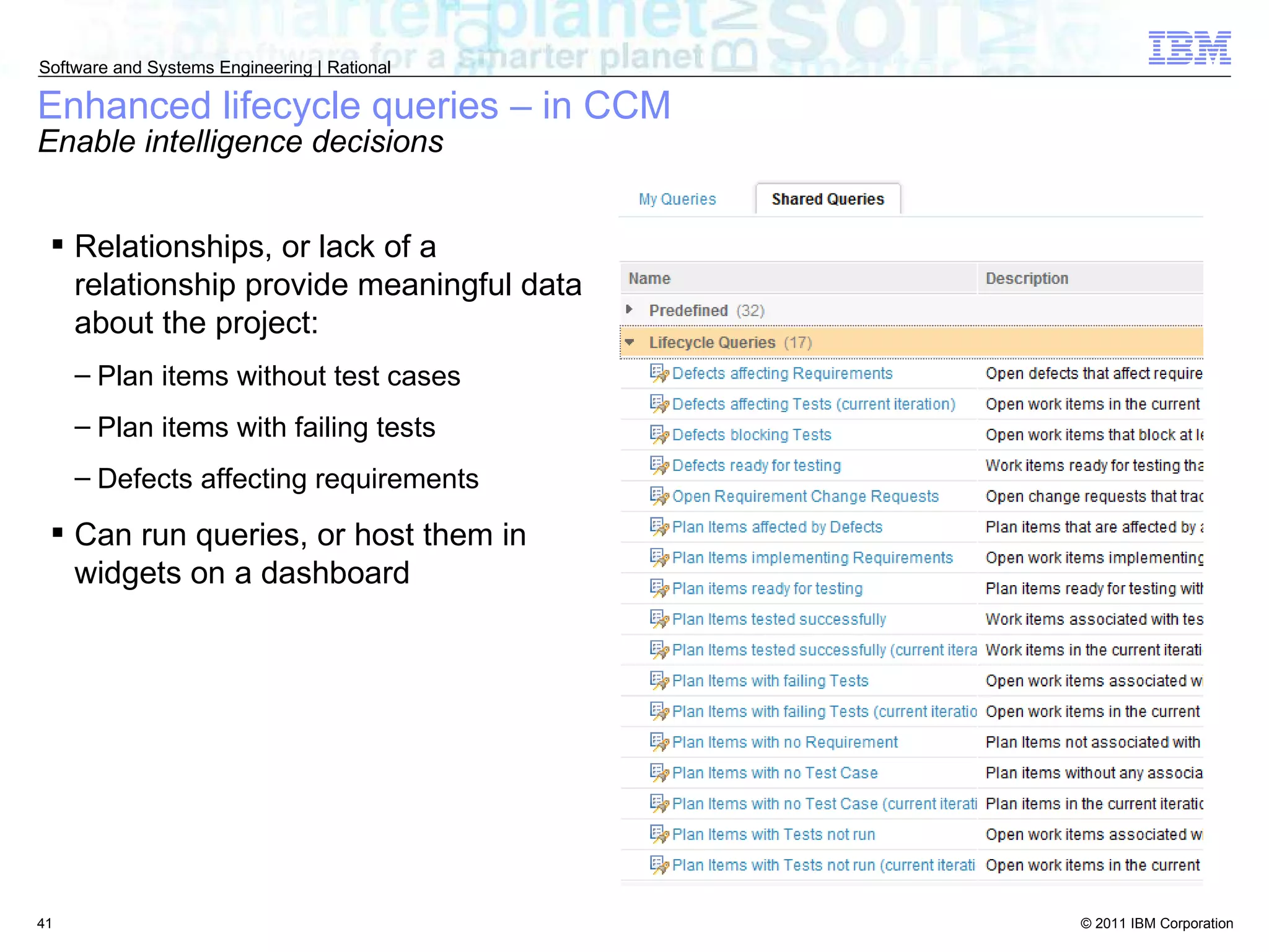 Enhanced lifecycle queries – in CCM Enable intelligence decisions Relationships, or lack of a relationship provide meaningful data about the project: Plan items without test cases Plan items with failing tests Defects affecting requirements Can run queries, or host them in widgets on a dashboard 