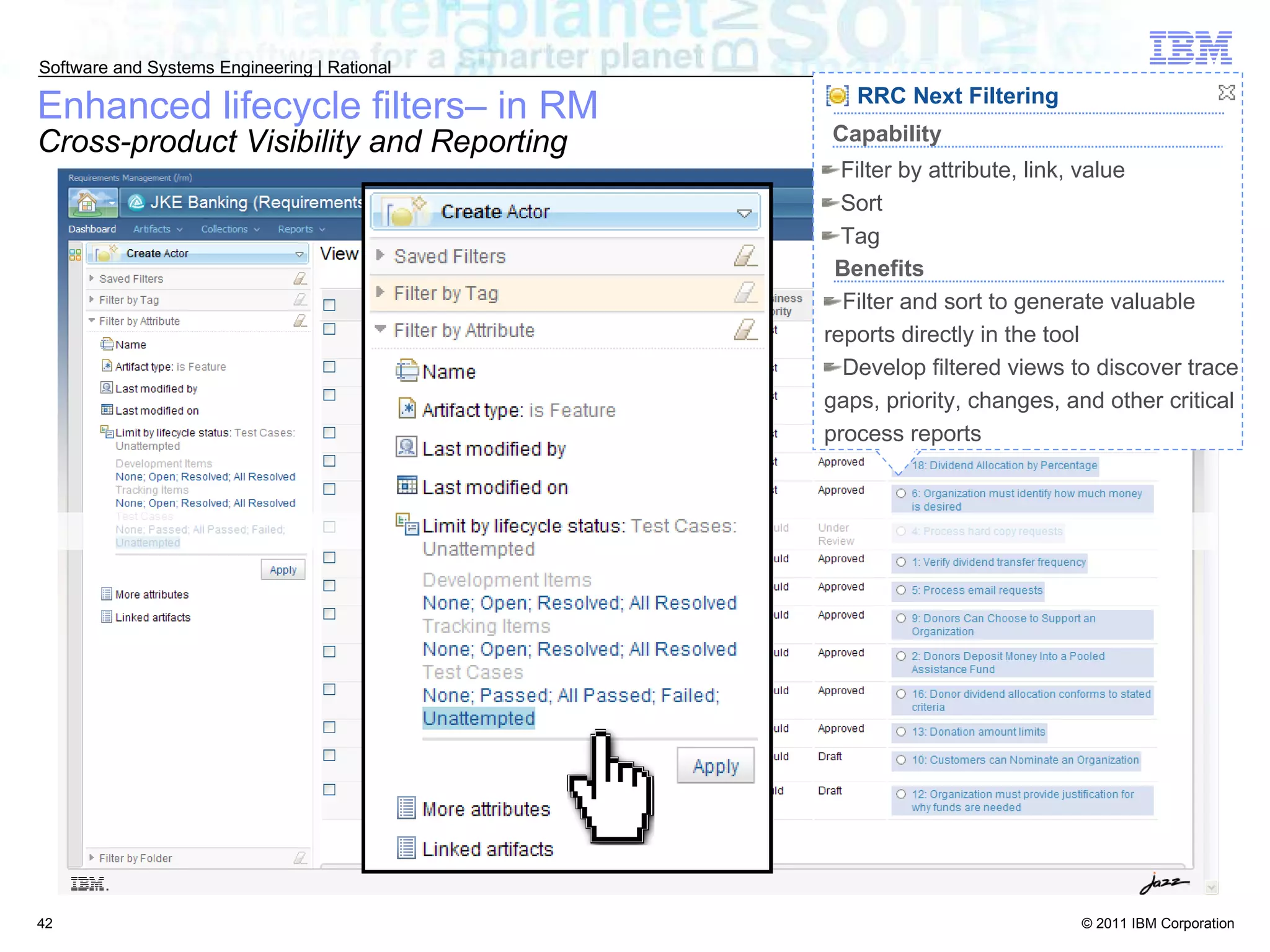 Enhanced lifecycle filters– in RM Cross-product Visibility and Reporting RRC Next Filtering Filter and sort to generate valuable reports directly in the tool Develop filtered views to discover trace gaps, priority, changes, and other critical process reports Benefits Filter by attribute, link, value Sort Tag Capability 