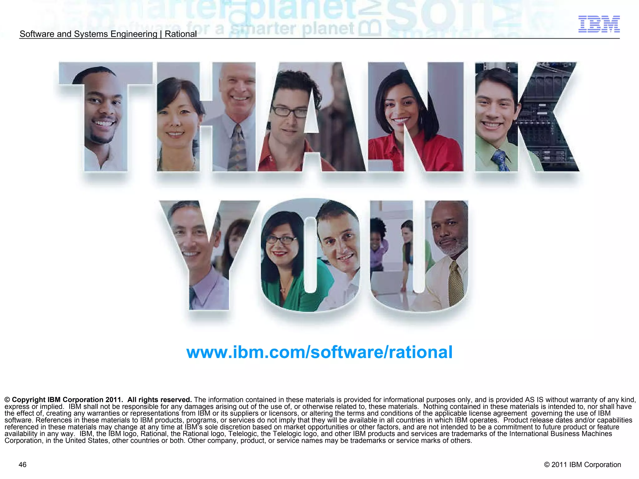 © Copyright IBM Corporation 2011.  All rights reserved.  The information contained in these materials is provided for informational purposes only, and is provided AS IS without warranty of any kind, express or implied.  IBM shall not be responsible for any damages arising out of the use of, or otherwise related to, these materials.  Nothing contained in these materials is intended to, nor shall have the effect of, creating any warranties or representations from IBM or its suppliers or licensors, or altering the terms and conditions of the applicable license agreement  governing the use of IBM software. References in these materials to IBM products, programs, or services do not imply that they will be available in all countries in which IBM operates.  Product release dates and/or capabilities referenced in these materials may change at any time at IBM’s sole discretion based on market opportunities or other factors, and are not intended to be a commitment to future product or feature availability in any way.  IBM, the IBM logo, Rational, the Rational logo, Telelogic, the Telelogic logo, and other IBM products and services are trademarks of the International Business Machines Corporation, in the United States, other countries or both. Other company, product, or service names may be trademarks or service marks of others. www.ibm.com/software/rational 