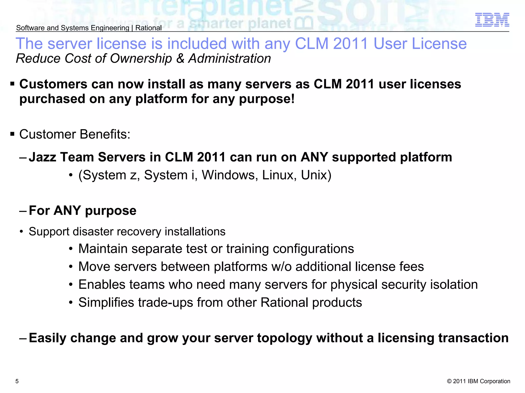 The server license is included with any CLM 2011 User License Reduce Cost of Ownership & Administration Customers can now install as many servers as CLM 2011 user licenses purchased on any platform for any purpose! Customer Benefits: Jazz Team Servers in CLM 2011 can run on ANY supported platform  (System z, System i, Windows, Linux, Unix) For ANY purpose Support disaster recovery installations Maintain separate test or training configurations Move servers between platforms w/o additional license fees Enables teams who need many servers for physical security isolation Simplifies trade-ups from other Rational products Easily change and grow your server topology without a licensing transaction 