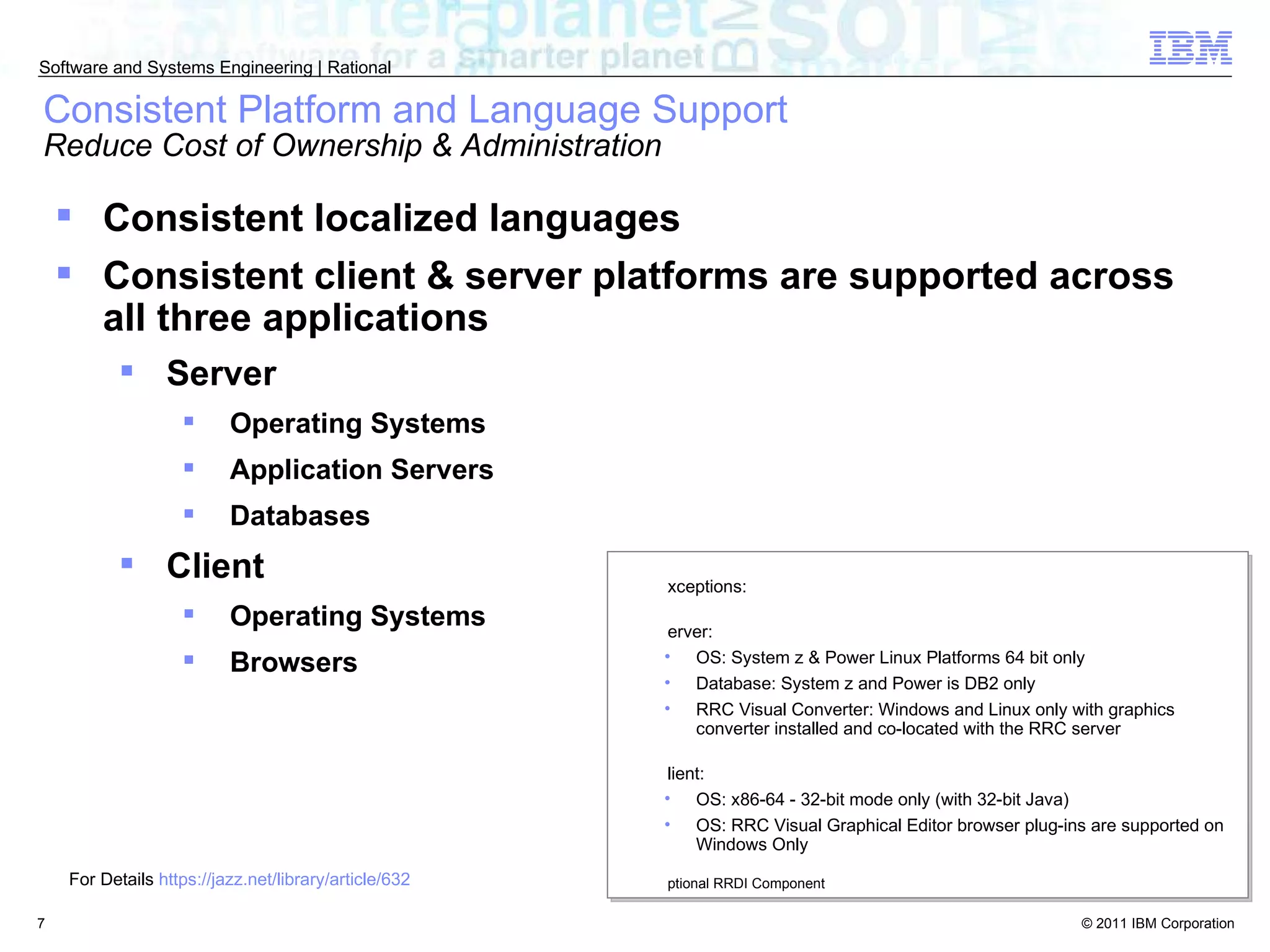 Consistent Platform and Language Support  Reduce Cost of Ownership & Administration Consistent localized languages  Consistent client & server platforms are supported across all three applications Server Operating Systems Application Servers Databases Client Operating Systems Browsers Exceptions: Server:  OS: System z & Power Linux Platforms 64 bit only Database: System z and Power is DB2 only RRC Visual Converter: Windows and Linux only with graphics converter installed and co-located with the RRC server Client: OS: x86-64 - 32-bit mode only (with 32-bit Java)  OS: RRC Visual Graphical Editor browser plug-ins are supported on Windows Only Optional RRDI Component For Details  https://jazz.net/library/article/632 