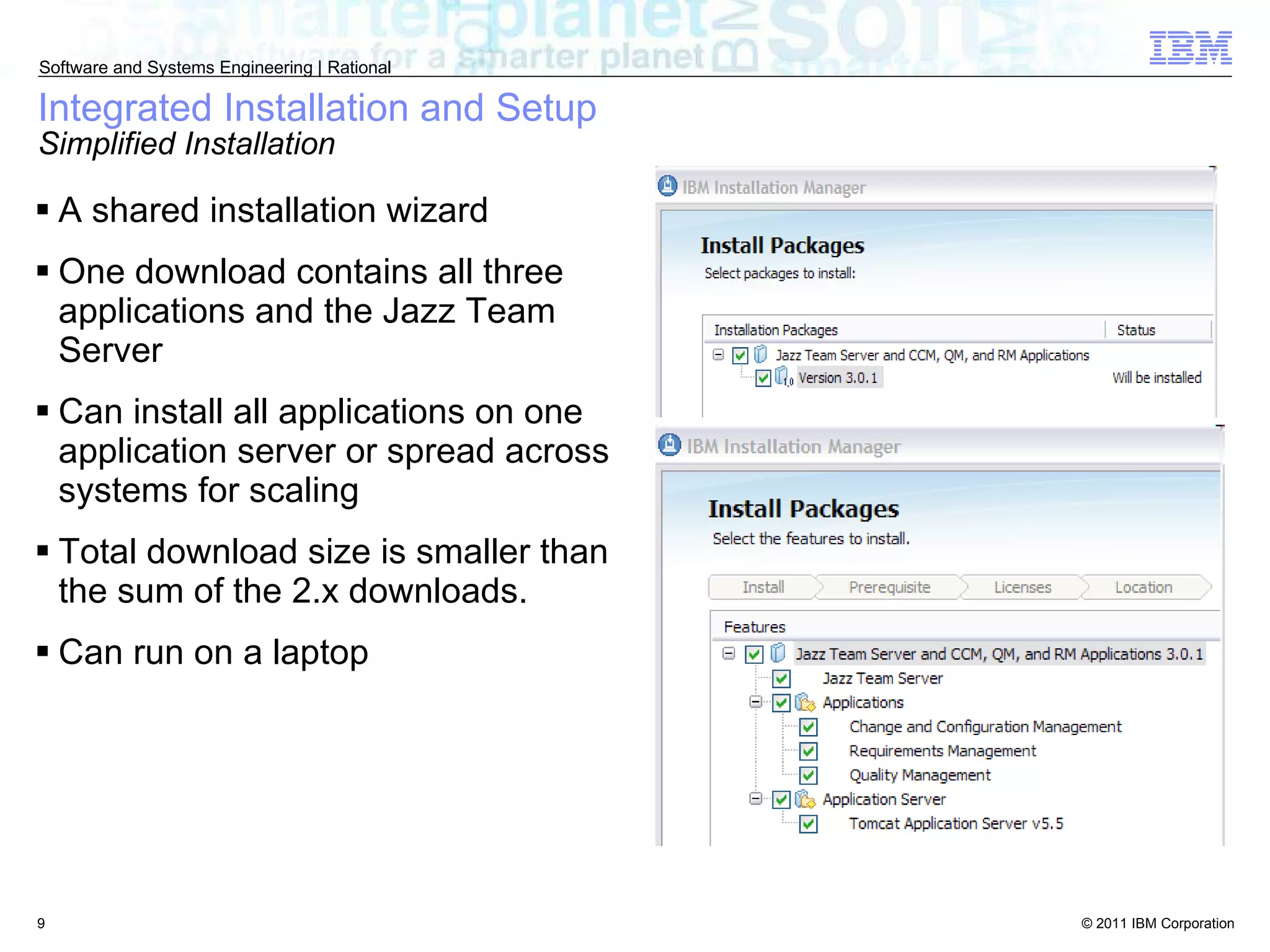 Integrated Installation and Setup Simplified Installation A shared installation wizard One download contains all three applications and the Jazz Team Server Can install all applications on one application server or spread across systems for scaling Total download size is smaller than the sum of the 2.x downloads. Can run on a laptop 