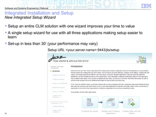 Integrated Installation and Setup New Integrated Setup Wizard Setup URL <your.server.name>:9443/jts/setup Setup an entire CLM solution with one wizard improves your time to value  A single setup wizard for use with all three applications making setup easier to learn Set-up in less than 30’ (your performance may vary) 