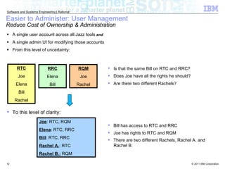 Easier to Administer: User Management Reduce Cost of Ownership & Administration A single user account across all Jazz tools   and A single admin UI for modifying those accounts From this level of uncertainty: RTC Joe Elena Bill Rachel RQM Joe Rachel RRC Elena Bill To this level of clarity: Joe : RTC, RQM Elena : RTC, RRC Bill : RTC, RRC Rachel A. : RTC Rachel B.:  RQM Is that the same Bill on RTC and RRC? Does Joe have all the rights he should? Are there two different Rachels? Bill has access to RTC and RRC Joe has rights to RTC and RQM There are two different Rachels, Rachel A. and Rachel  B . 