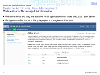 Easier to Administer: User Management Reduce Cost of Ownership & Administration Add a user once and they are available for all applications that share that Jazz Team Server Manage user roles across a lifecycle project in a single user interface 
