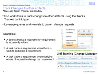Track Changes to other artifacts New Link Type: Tracks / Tracked by Use work items to track changes to other artifacts using the Tracks, Tracked by link type Leverage queries and viewlets to govern change requests Examples: A defects tracks a requirement = requirement is incorrectly written A task tracks a requirement when there is work to complete a requirement A task tracks a requirement when notifying others of request to change the requirement 