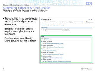Automated Traceability Link Creation Identify a defect’s impact to other artifacts Traceability links on defects are automatically created when you: Establish links exist across requirements plan items and test cases Run test case from Quality Manager, and submit a defect 