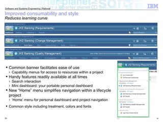 Improved consumability and style Reduces learning curve Common banner facilitates ease of use Capability menus for access to resources within a project Handy features readily available at all times Search interaction  Mini dashboard: your portable personal dashboard New “Home” menu simplifies navigation within a lifecycle project ‘ Home’ menu for personal dashboard and project navigation Common style including treatment, colors and fonts 