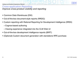 Common Data Warehouse (DW) Out-of-the-box document-style reports (RRDG) Custom reporting with Rational Reporting for Development Intelligence (RRDI) Cognos-based authoring Viewing experience integrated into the CLM Web UI Out-of-the-box development intelligence reports (BIRT) (Optional) Custom document generation with standalone RPE purchase Cross-application Reporting Improve cross-product visibility and reporting 