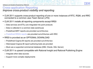 CLM 2011 supports cross-product reporting of one or more instances of RTC, RQM, and RRC connected to a common Jazz Team Server (JTS) CLM 2011 installs all reporting components except RRDI Data services and ETLs are integrated into point products Data is collected in a common data warehouse Predefined BIRT reports are provided out-of-the-box Predefined RRDG reports  are provided out-of-the-box with RRC RRDI is provided as an OPTIONAL DOWNLOAD Predefined Cognos BI reports are provided out-of-the-box Web-based Cognos BI report authoring tools are provided Must use a supported commercial database (DB2, Oracle, SQL Server) CLM 2011 is upward compatible with Rational Insight and Rational Publishing Engine Integrate other data sources Support more complex deployments Cross-application Reporting Improve cross-product visibility and reporting 