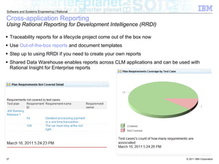 Cross-application Reporting Using Rational Reporting for Development Intelligence (RRDI)  Traceability reports for a lifecycle project come out of the box now Use  Out-of-the-box reports  and document templates Step up to using RRDI if you need to create your own reports Shared Data Warehouse enables reports across CLM applications and can be used with Rational Insight for Enterprise reports 