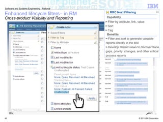 Enhanced lifecycle filters– in RM Cross-product Visibility and Reporting RRC Next Filtering Filter and sort to generate valuable reports directly in the tool Develop filtered views to discover trace gaps, priority, changes, and other critical process reports Benefits Filter by attribute, link, value Sort Tag Capability 