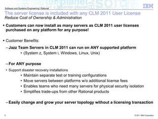 The server license is included with any CLM 2011 User License Reduce Cost of Ownership & Administration Customers can now install as many servers as CLM 2011 user licenses purchased on any platform for any purpose! Customer Benefits: Jazz Team Servers in CLM 2011 can run on ANY supported platform  (System z, System i, Windows, Linux, Unix) For ANY purpose Support disaster recovery installations Maintain separate test or training configurations Move servers between platforms w/o additional license fees Enables teams who need many servers for physical security isolation Simplifies trade-ups from other Rational products Easily change and grow your server topology without a licensing transaction 