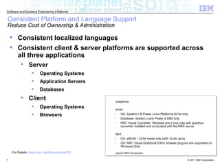 Consistent Platform and Language Support  Reduce Cost of Ownership & Administration Consistent localized languages  Consistent client & server platforms are supported across all three applications Server Operating Systems Application Servers Databases Client Operating Systems Browsers Exceptions: Server:  OS: System z & Power Linux Platforms 64 bit only Database: System z and Power is DB2 only RRC Visual Converter: Windows and Linux only with graphics converter installed and co-located with the RRC server Client: OS: x86-64 - 32-bit mode only (with 32-bit Java)  OS: RRC Visual Graphical Editor browser plug-ins are supported on Windows Only Optional RRDI Component For Details  https://jazz.net/library/article/632 
