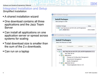 Integrated Installation and Setup Simplified Installation A shared installation wizard One download contains all three applications and the Jazz Team Server Can install all applications on one application server or spread across systems for scaling Total download size is smaller than the sum of the 2.x downloads. Can run on a laptop 