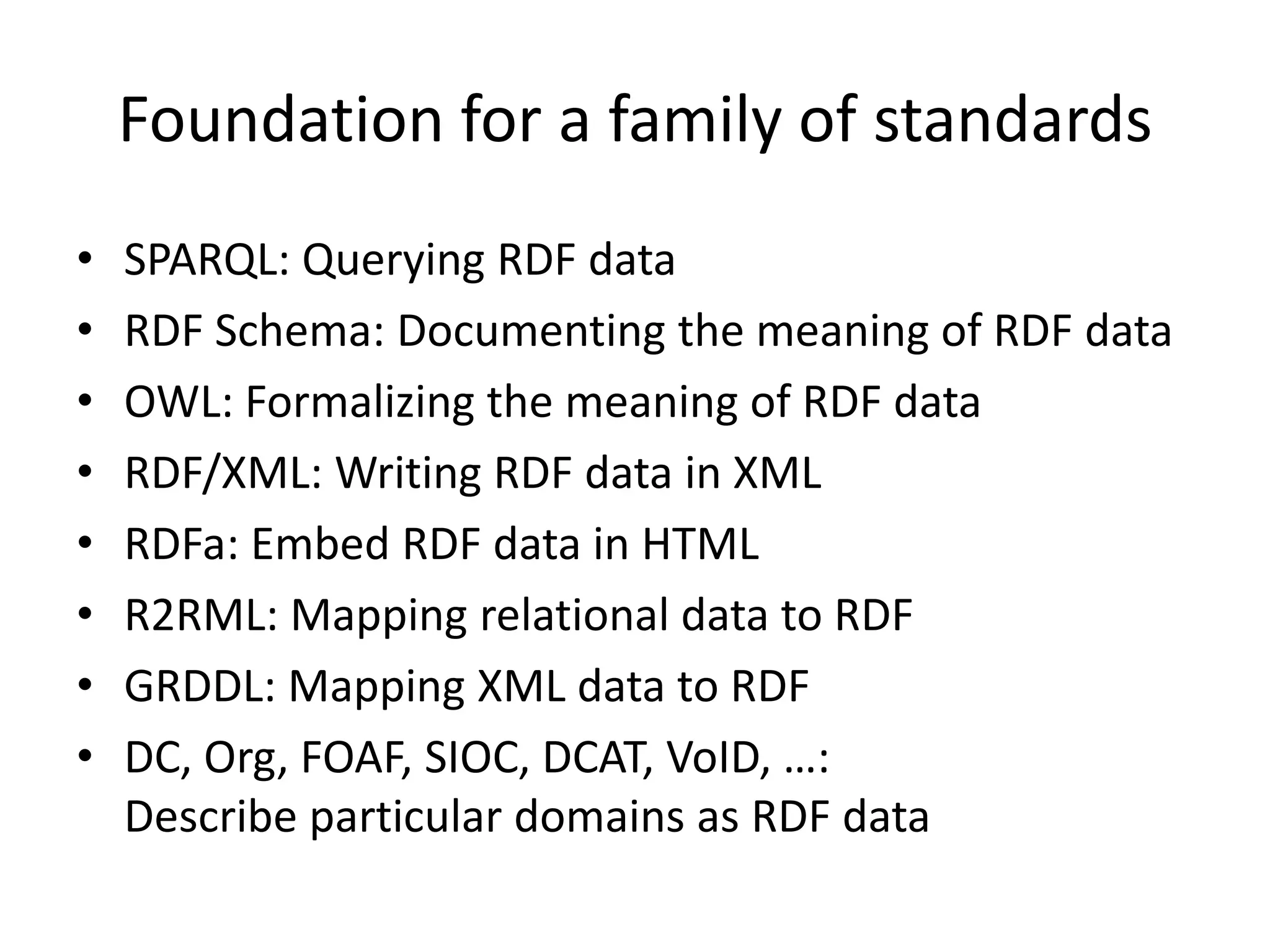 Foundation for a family of standards
•
•
•
•
•
•
•
•

SPARQL: Querying RDF data
RDF Schema: Documenting the meaning of RDF data
OWL: Formalizing the meaning of RDF data
RDF/XML: Writing RDF data in XML
RDFa: Embed RDF data in HTML
R2RML: Mapping relational data to RDF
GRDDL: Mapping XML data to RDF
DC, Org, FOAF, SIOC, DCAT, VoID, …:
Describe particular domains as RDF data

 
