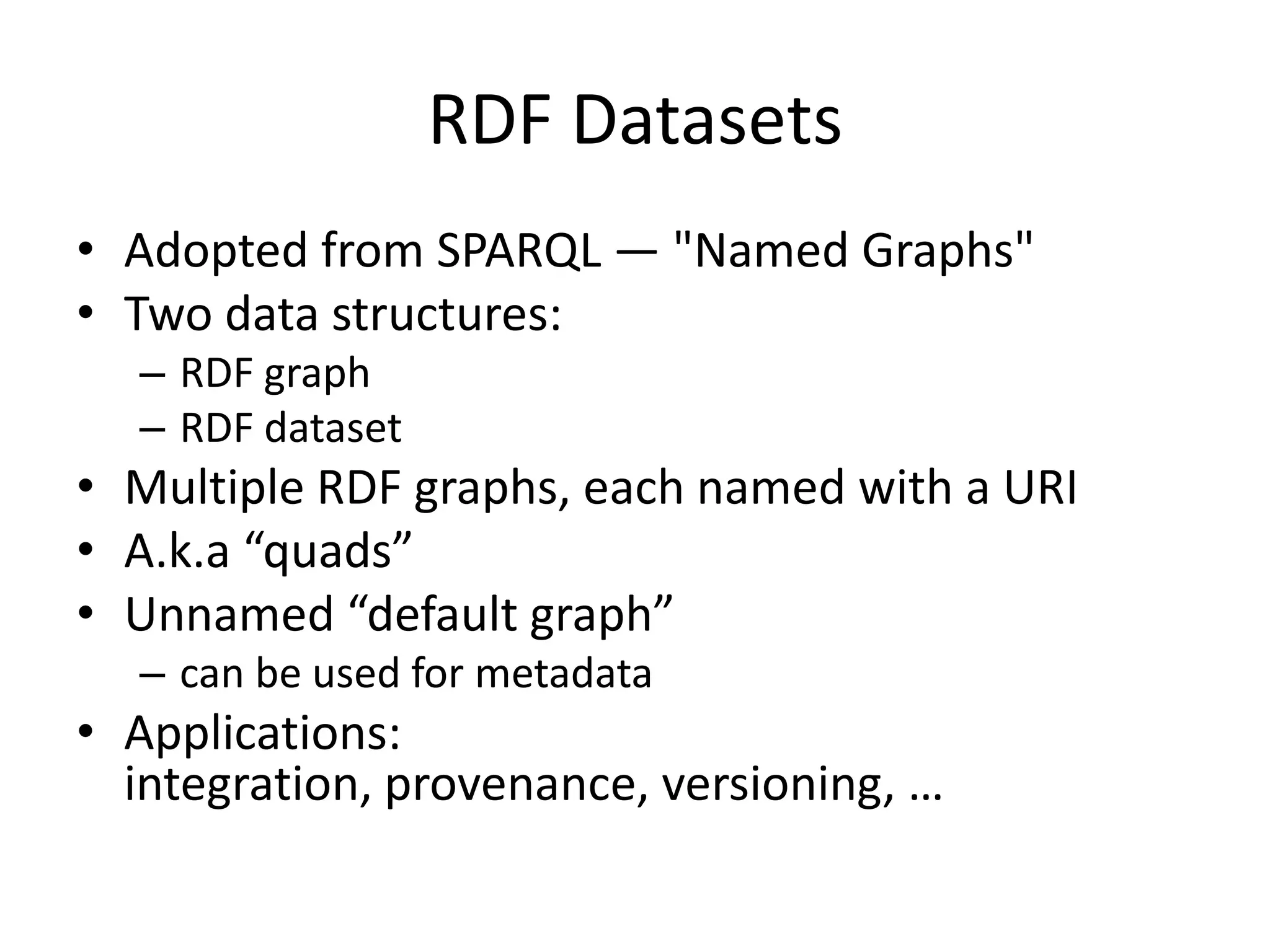 RDF Datasets
• Adopted from SPARQL — "Named Graphs"
• Two data structures:
– RDF graph
– RDF dataset

• Multiple RDF graphs, each named with a URI
• A.k.a “quads”
• Unnamed “default graph”
– can be used for metadata

• Applications:
integration, provenance, versioning, …

 