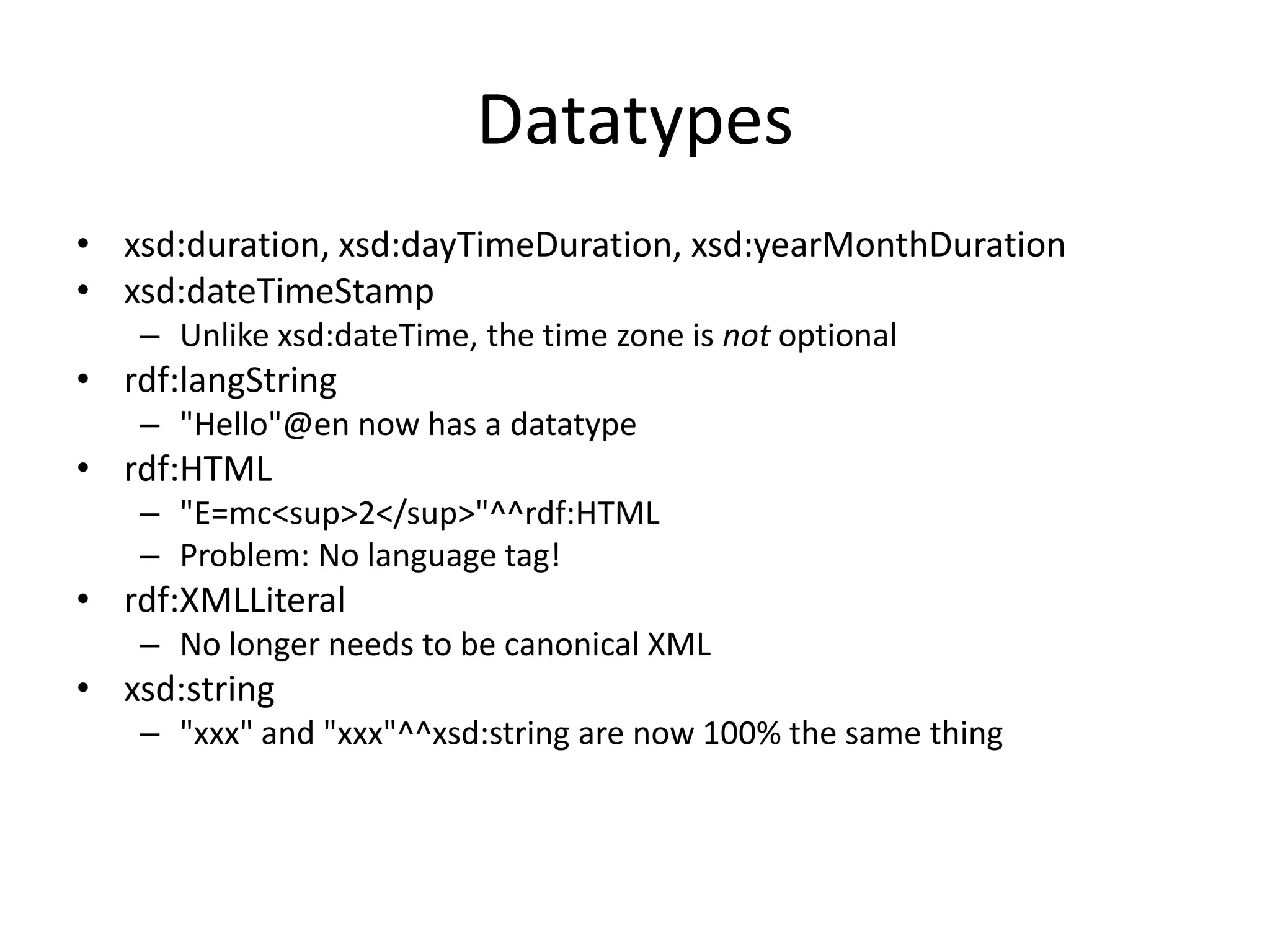 Datatypes
• xsd:duration, xsd:dayTimeDuration, xsd:yearMonthDuration
• xsd:dateTimeStamp
– Unlike xsd:dateTime, the time zone is not optional

• rdf:langString
– "Hello"@en now has a datatype

• rdf:HTML
– "E=mc<sup>2</sup>"^^rdf:HTML
– Problem: No language tag!

• rdf:XMLLiteral
– No longer needs to be canonical XML

• xsd:string
– "xxx" and "xxx"^^xsd:string are now 100% the same thing

 
