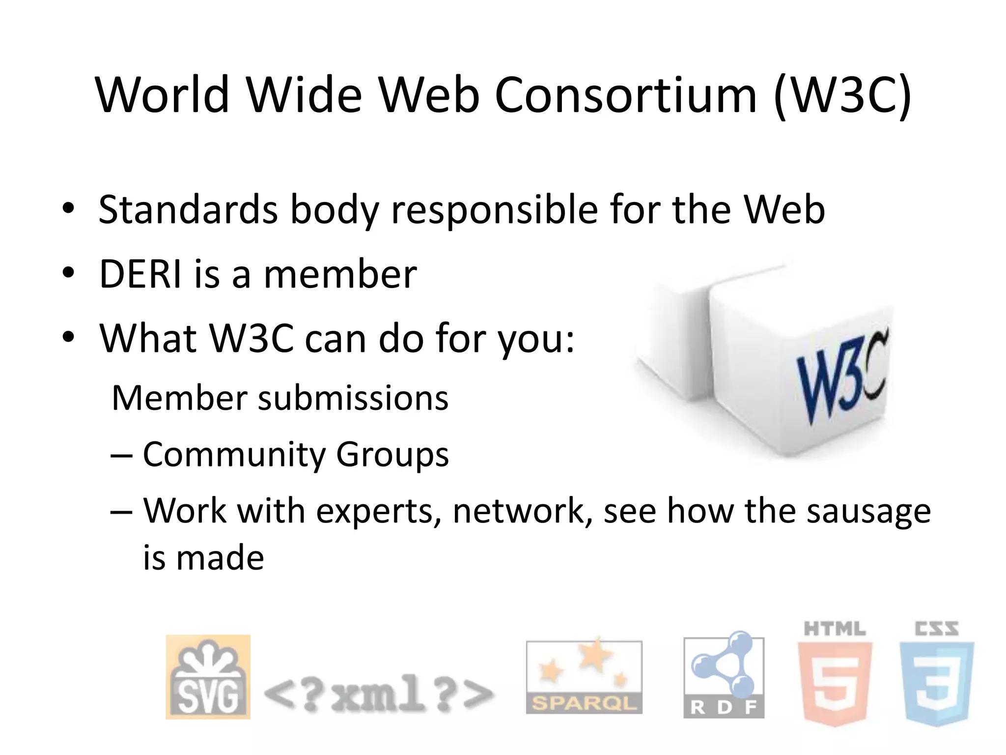 World Wide Web Consortium (W3C)
• Standards body responsible for the Web
• DERI is a member
• What W3C can do for you:
Member submissions
– Community Groups
– Work with experts, network, see how the sausage
is made

 