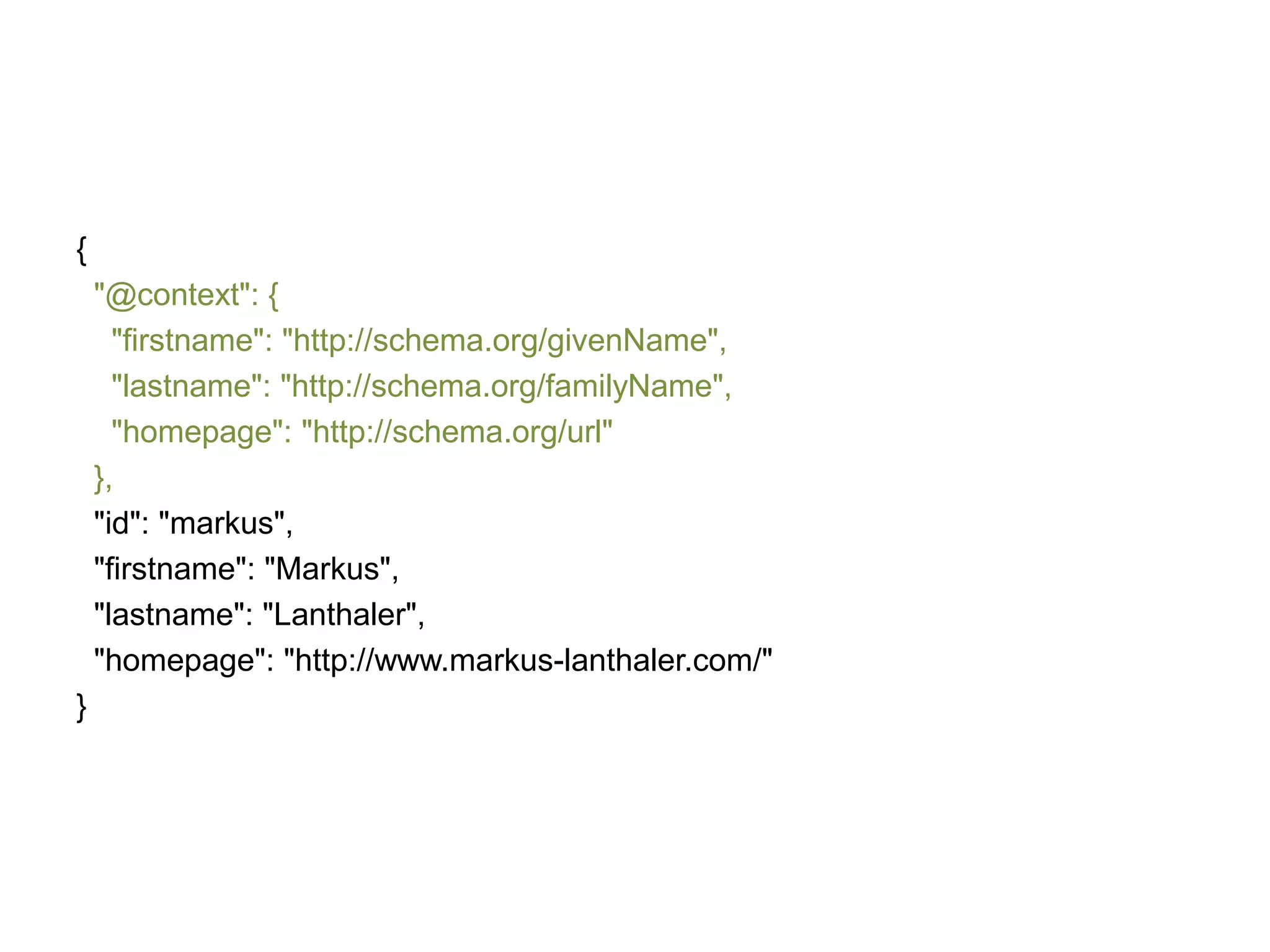 {
"@context": {
"firstname": "http://schema.org/givenName",
"lastname": "http://schema.org/familyName",
"homepage": "http://schema.org/url"
},
"id": "markus",
"firstname": "Markus",
"lastname": "Lanthaler",
"homepage": "http://www.markus-lanthaler.com/"
}

 