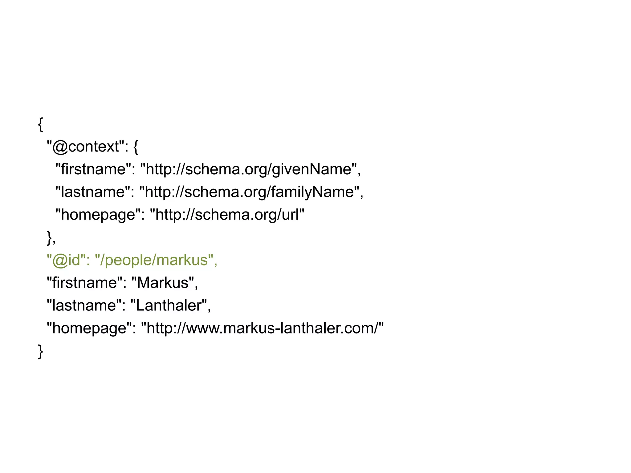 {
"@context": {
"firstname": "http://schema.org/givenName",
"lastname": "http://schema.org/familyName",
"homepage": "http://schema.org/url"
},
"@id": "/people/markus",
"firstname": "Markus",
"lastname": "Lanthaler",
"homepage": "http://www.markus-lanthaler.com/"
}

 