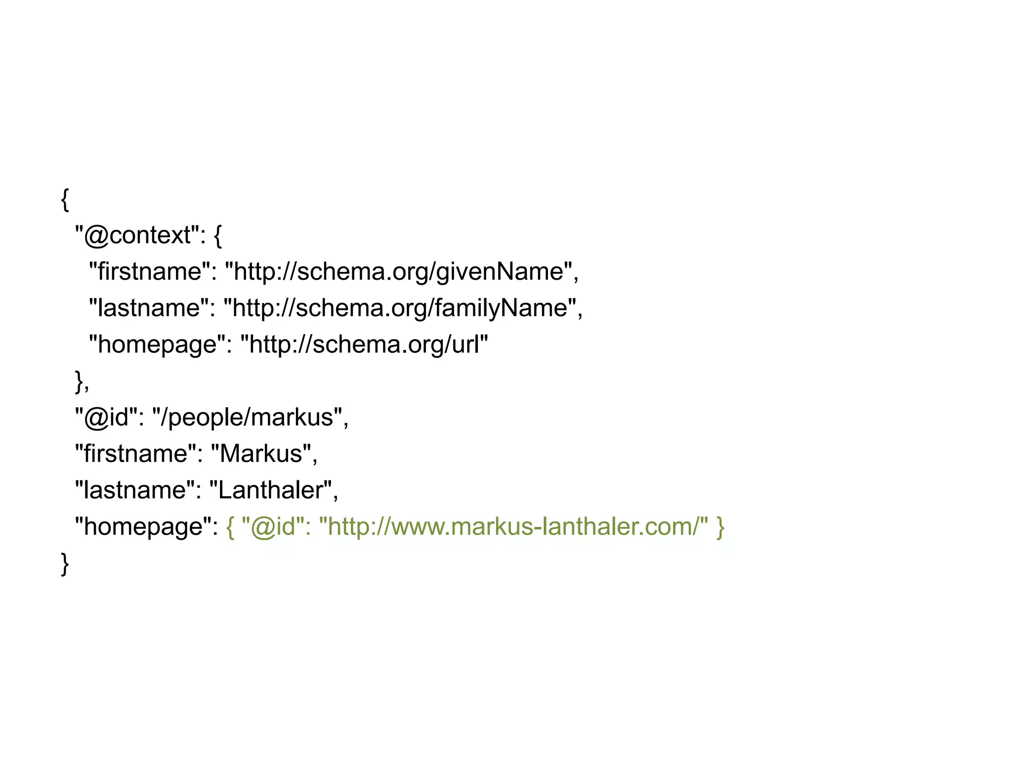 {
"@context": {
"firstname": "http://schema.org/givenName",
"lastname": "http://schema.org/familyName",
"homepage": "http://schema.org/url"
},
"@id": "/people/markus",
"firstname": "Markus",
"lastname": "Lanthaler",
"homepage": { "@id": "http://www.markus-lanthaler.com/" }
}

 