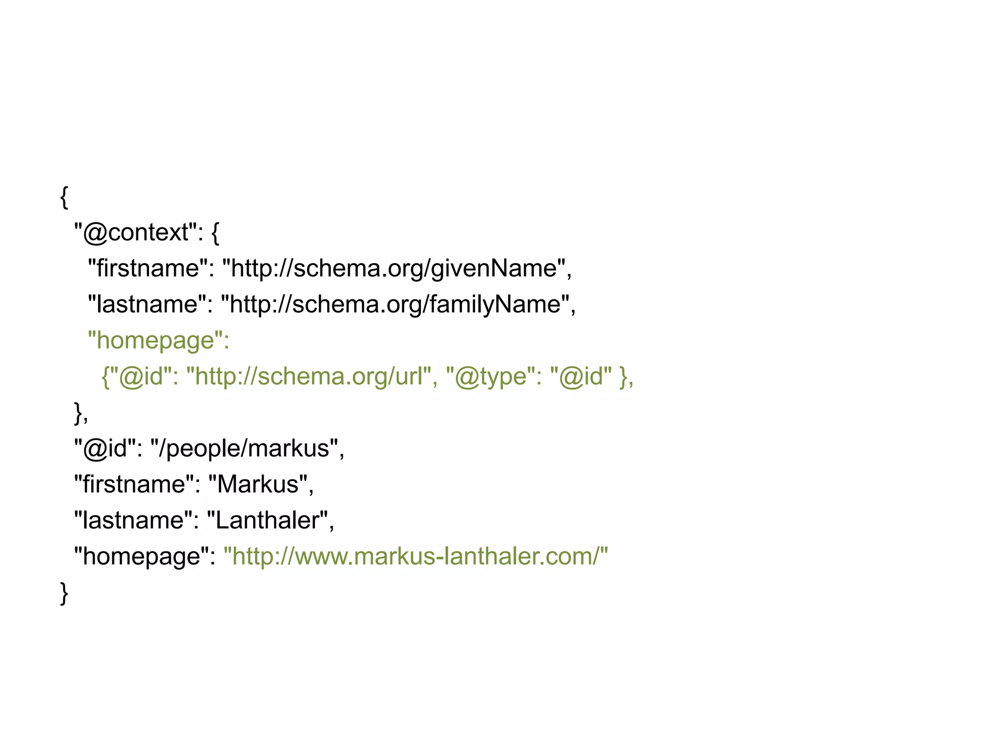 {
"@context": {
"firstname": "http://schema.org/givenName",
"lastname": "http://schema.org/familyName",
"homepage":
{"@id": "http://schema.org/url", "@type": "@id" },
},
"@id": "/people/markus",
"firstname": "Markus",
"lastname": "Lanthaler",
"homepage": "http://www.markus-lanthaler.com/"

}

 