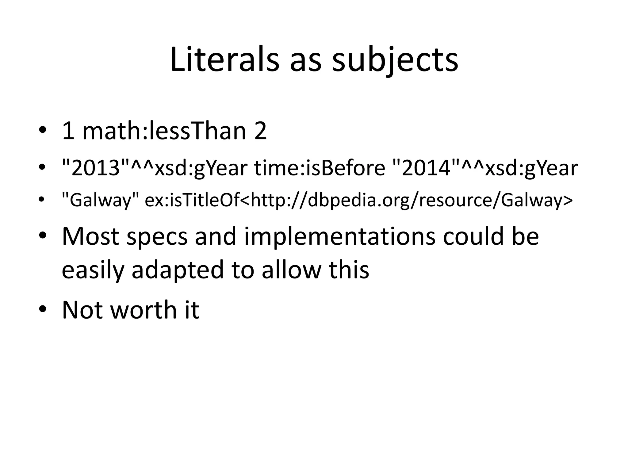 Literals as subjects
• 1 math:lessThan 2
• "2013"^^xsd:gYear time:isBefore "2014"^^xsd:gYear
• "Galway" ex:isTitleOf<http://dbpedia.org/resource/Galway>

• Most specs and implementations could be
easily adapted to allow this
• Not worth it

 