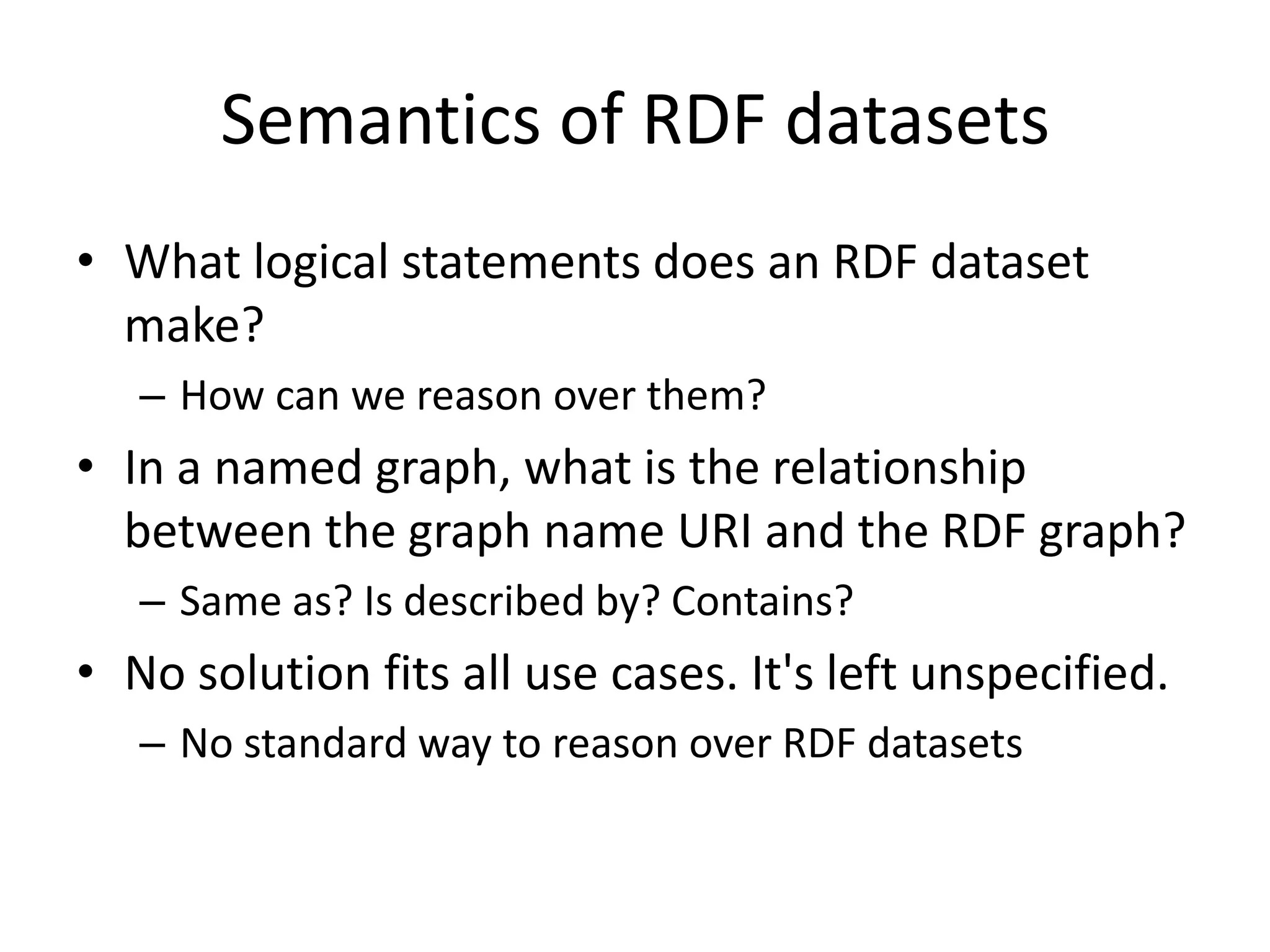 Semantics of RDF datasets
• What logical statements does an RDF dataset
make?
– How can we reason over them?

• In a named graph, what is the relationship
between the graph name URI and the RDF graph?
– Same as? Is described by? Contains?

• No solution fits all use cases. It's left unspecified.
– No standard way to reason over RDF datasets

 