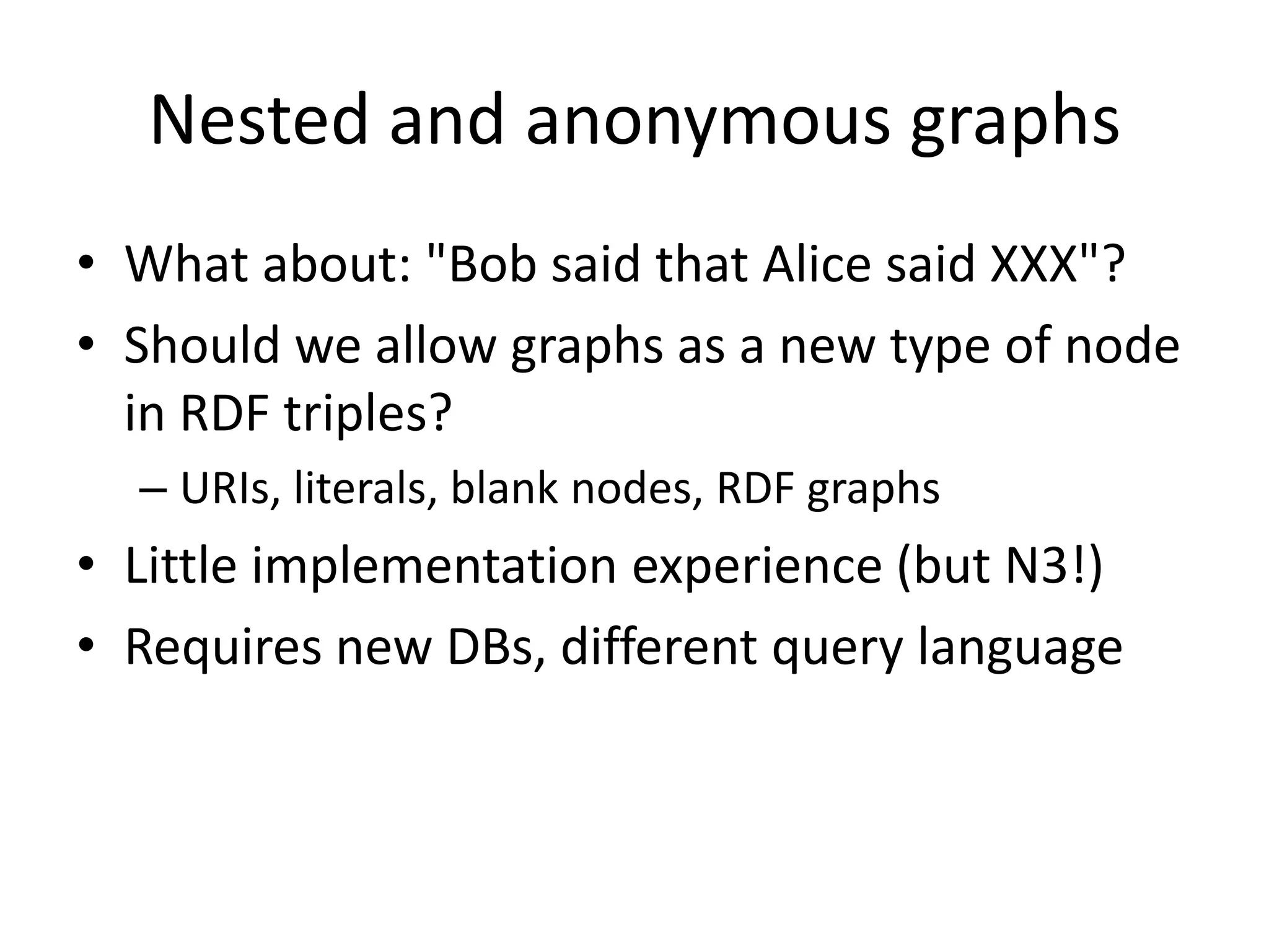 Nested and anonymous graphs
• What about: "Bob said that Alice said XXX"?
• Should we allow graphs as a new type of node
in RDF triples?
– URIs, literals, blank nodes, RDF graphs

• Little implementation experience (but N3!)
• Requires new DBs, different query language

 