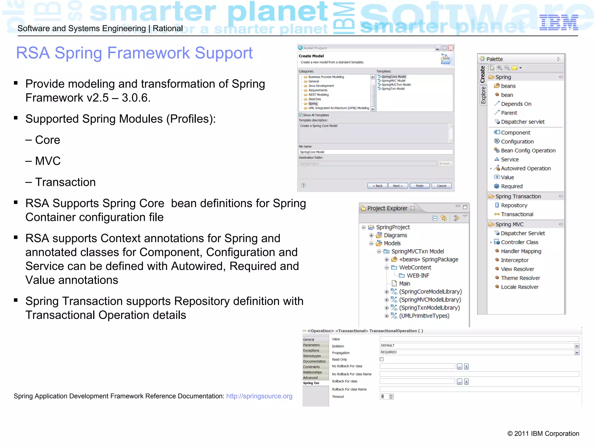 Software and Systems Engineering | Rational


RSA Spring Framework Support
 Provide modeling and transformation of Spring
  Framework v2.5 – 3.0.6.
 Supported Spring Modules (Profiles):
   – Core
   – MVC
   – Transaction
 RSA Supports Spring Core bean definitions for Spring
  Container configuration file
 RSA supports Context annotations for Spring and
  annotated classes for Component, Configuration and
  Service can be defined with Autowired, Required and
  Value annotations
 Spring Transaction supports Repository definition with
  Transactional Operation details




Spring Application Development Framework Reference Documentation: http://springsource.org




                                                                                            © 2011 IBM Corporation
 