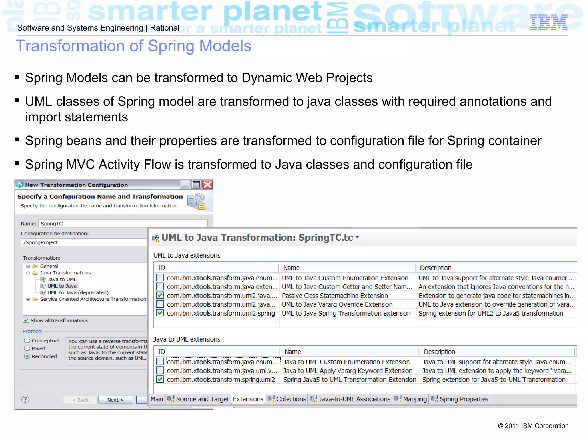 Software and Systems Engineering | Rational

Transformation of Spring Models
 Spring Models can be transformed to Dynamic Web Projects
 UML classes of Spring model are transformed to java classes with required annotations and
  import statements
 Spring beans and their properties are transformed to configuration file for Spring container
 Spring MVC Activity Flow is transformed to Java classes and configuration file




                                                                                      © 2011 IBM Corporation
 