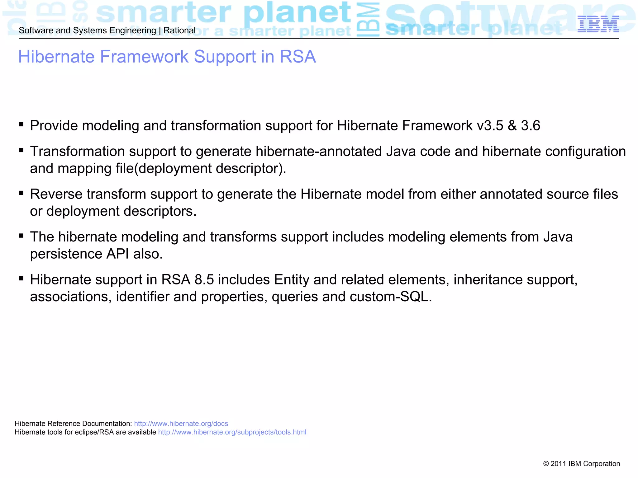Software and Systems Engineering | Rational


 Hibernate Framework Support in RSA


  Provide modeling and transformation support for Hibernate Framework v3.5 & 3.6
  Transformation support to generate hibernate-annotated Java code and hibernate configuration
   and mapping file(deployment descriptor).
  Reverse transform support to generate the Hibernate model from either annotated source files
   or deployment descriptors.
  The hibernate modeling and transforms support includes modeling elements from Java
   persistence API also.
  Hibernate support in RSA 8.5 includes Entity and related elements, inheritance support,
   associations, identifier and properties, queries and custom-SQL.




Hibernate Reference Documentation: http://www.hibernate.org/docs
Hibernate tools for eclipse/RSA are available http://www.hibernate.org/subprojects/tools.html



                                                                                                © 2011 IBM Corporation
 