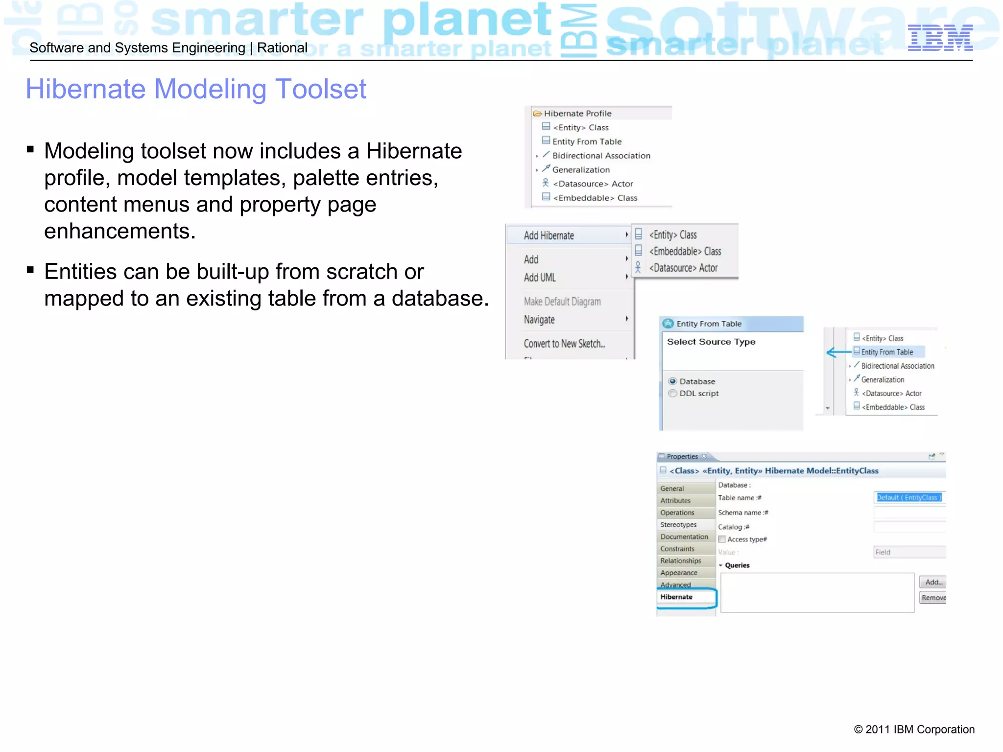 Software and Systems Engineering | Rational


Hibernate Modeling Toolset

 Modeling toolset now includes a Hibernate
  profile, model templates, palette entries,
  content menus and property page
  enhancements.
 Entities can be built-up from scratch or
  mapped to an existing table from a database.




                                                 © 2011 IBM Corporation
 