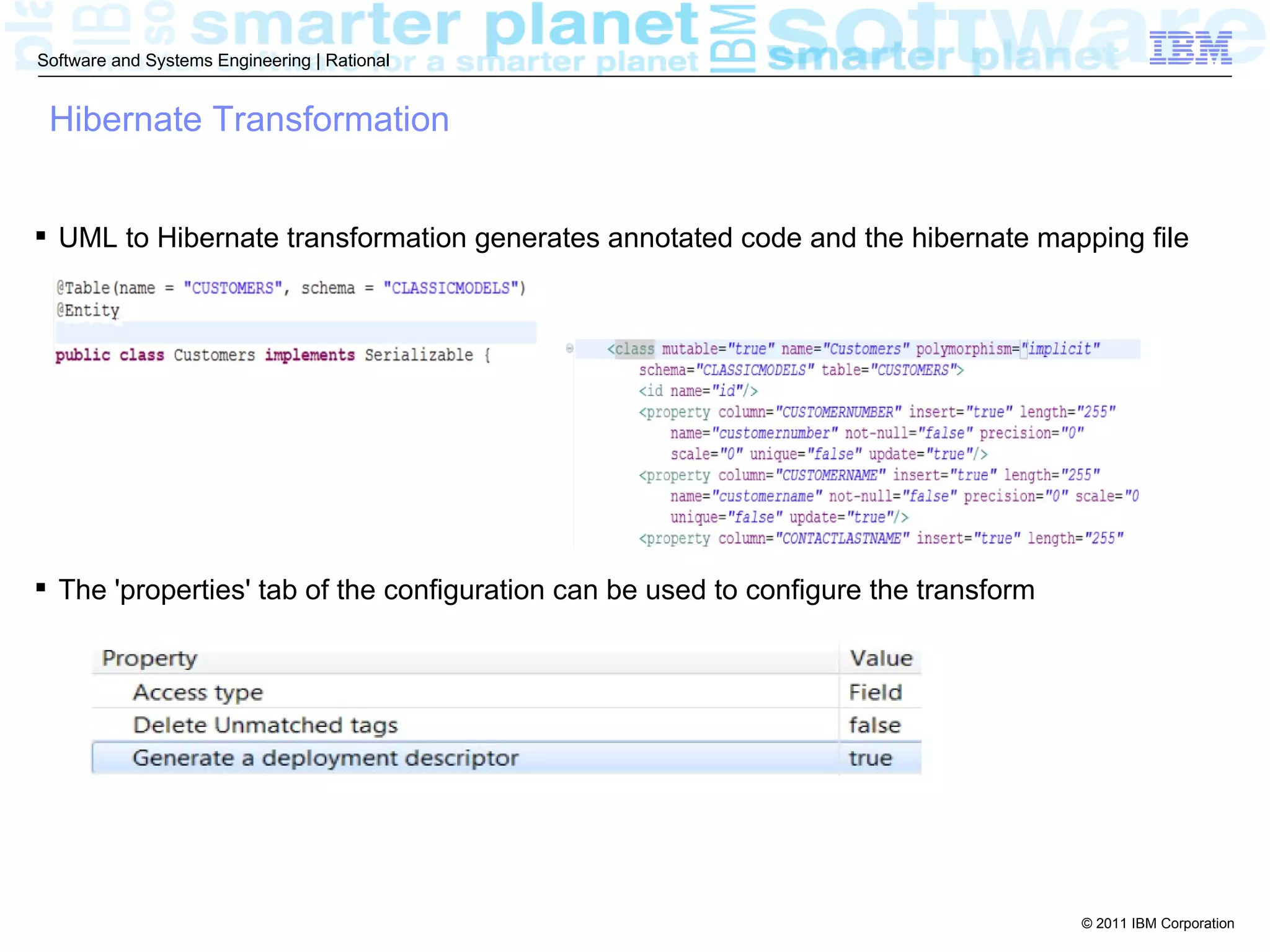 Software and Systems Engineering | Rational


 Hibernate Transformation


 UML to Hibernate transformation generates annotated code and the hibernate mapping file




 The 'properties' tab of the configuration can be used to configure the transform




                                                                                     © 2011 IBM Corporation
 