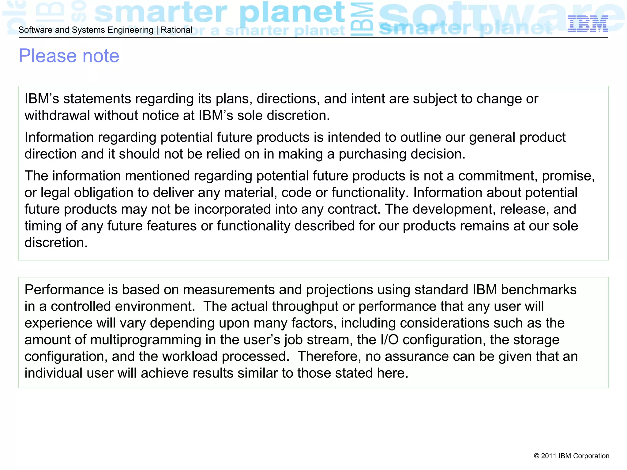 Software and Systems Engineering | Rational


Please note

 IBM’s statements regarding its plans, directions, and intent are subject to change or
 withdrawal without notice at IBM’s sole discretion.
 Information regarding potential future products is intended to outline our general product
 direction and it should not be relied on in making a purchasing decision.
 The information mentioned regarding potential future products is not a commitment, promise,
 or legal obligation to deliver any material, code or functionality. Information about potential
 future products may not be incorporated into any contract. The development, release, and
 timing of any future features or functionality described for our products remains at our sole
 discretion.


 Performance is based on measurements and projections using standard IBM benchmarks
 in a controlled environment. The actual throughput or performance that any user will
 experience will vary depending upon many factors, including considerations such as the
 amount of multiprogramming in the user’s job stream, the I/O configuration, the storage
 configuration, and the workload processed. Therefore, no assurance can be given that an
 individual user will achieve results similar to those stated here.




                                                                                     © 2011 IBM Corporation
 