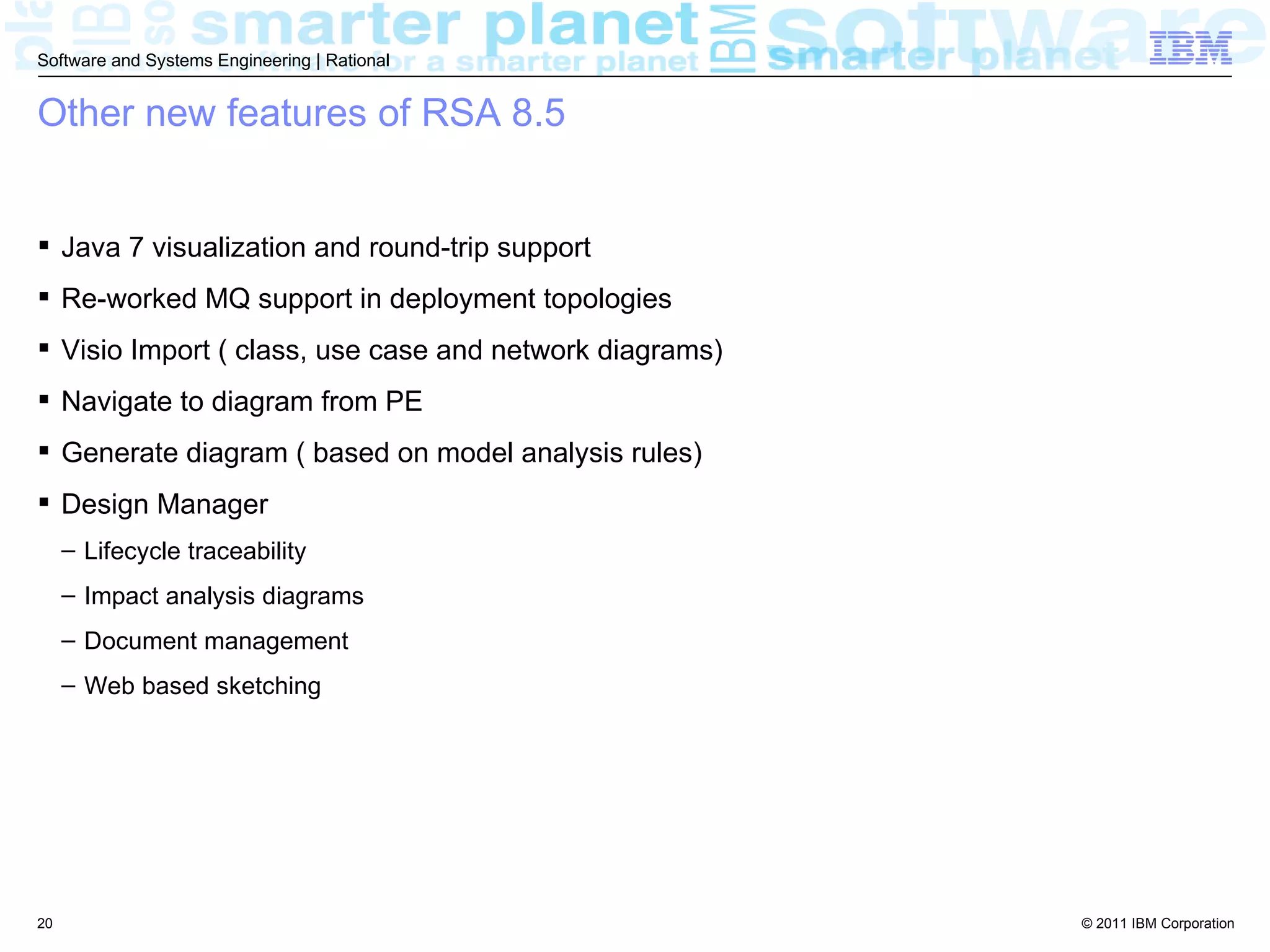 Software and Systems Engineering | Rational


Other new features of RSA 8.5


 Java 7 visualization and round-trip support
 Re-worked MQ support in deployment topologies
 Visio Import ( class, use case and network diagrams)
 Navigate to diagram from PE
 Generate diagram ( based on model analysis rules)
 Design Manager
     – Lifecycle traceability
     – Impact analysis diagrams
     – Document management
     – Web based sketching




20                                                       © 2011 IBM Corporation
 