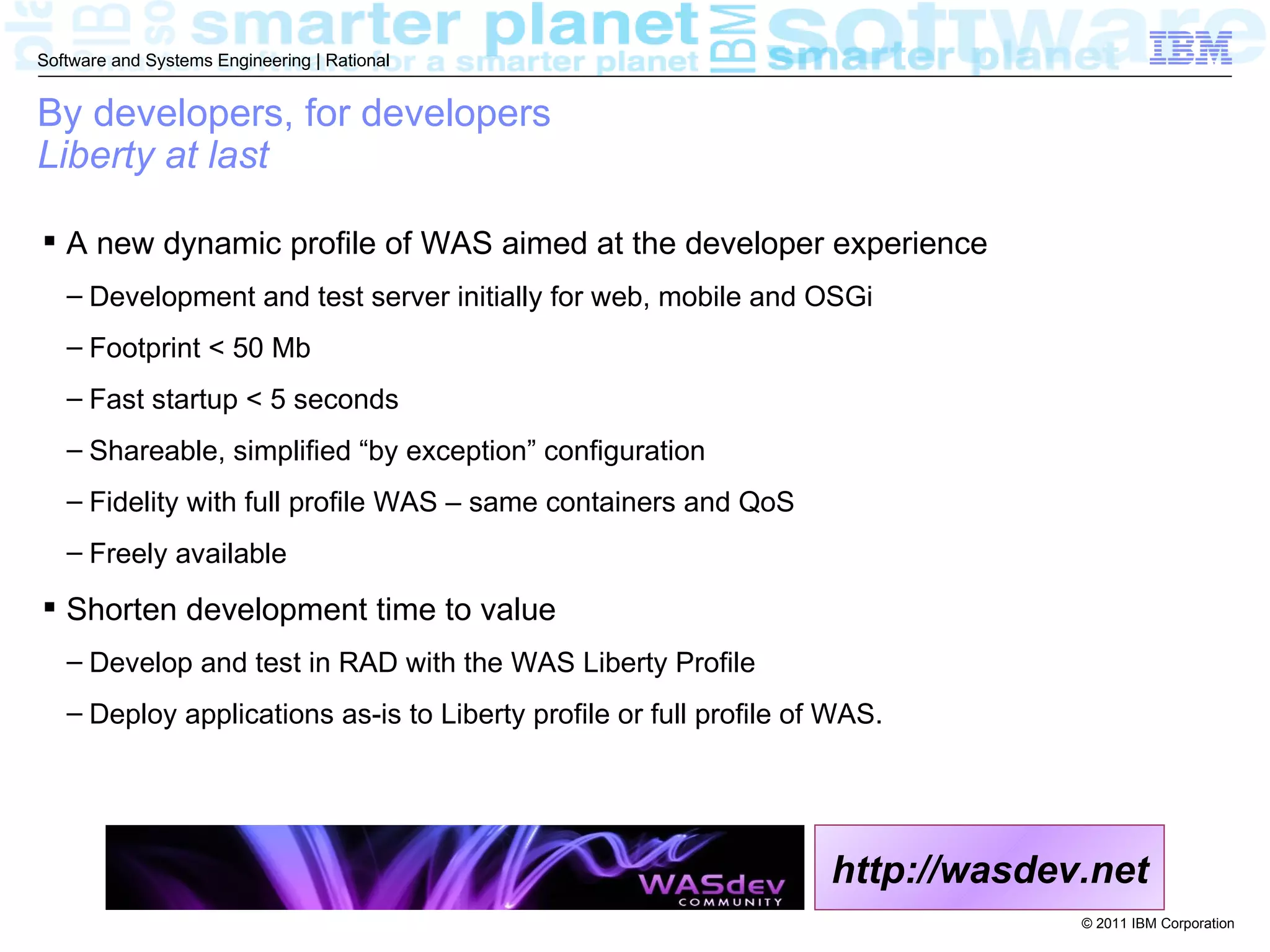 Software and Systems Engineering | Rational


By developers, for developers
Liberty at last

 A new dynamic profile of WAS aimed at the developer experience
   – Development and test server initially for web, mobile and OSGi
   – Footprint < 50 Mb
   – Fast startup < 5 seconds
   – Shareable, simplified “by exception” configuration
   – Fidelity with full profile WAS – same containers and QoS
   – Freely available

 Shorten development time to value
   – Develop and test in RAD with the WAS Liberty Profile
   – Deploy applications as-is to Liberty profile or full profile of WAS.




                                                                    http://wasdev.net
                                                                                 © 2011 IBM Corporation
 